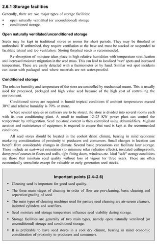 2.6.1 Storage facilities 
Generally, there are two major types of storage facilities: 
· open naturally ventilated (or unconditioned) storage 
· conditioned storage. 
Open naturally ventilated/unconditioned storage 
Seeds may be kept in traditional stores or rooms for short periods. They may be threshed or 
unthreshed. If unthreshed, they require ventilation at the base and must be stacked or suspended to 
facilitate lateral and top ventilation. Storing threshed seeds is recommended. 
Re-absorption of moisture takes place in high relative humidities with temperature stratification 
and increased moisture migration in the seed mass. This can lead to localised "wet" spots and increased 
temperature. These are easily detected with a thermometer or by hand. Similar wet spot incidents 
can occur with packaged seed where materials are not water-proofed. 
Conditioned storage 
The relative humidity and temperature of the store are controlled by mechanical means. This is usually 
used for processed, packaged and high value seed because of the high cost of controlling the 
environment. 
Conditioned stores are required in humid tropical conditions if ambient temperatures exceed 
30°C and relative humidity is 70% or more. 
Where several species or cultivars are to be stored, the store is divided into several rooms each 
with its own conditioning plant. A small to medium 12--23 KW power plant can control the 
temperature by refrigeration. Seed moisture content is then controlled using dehumidifiers. Vigilant 
aeration and maintenance of equipment is required to ensure that seed is kept at the recommended 
conditions. 
All seed stores should be located in the coolest driest climate, bearing in mind economic 
marketing considerations of proximity to producers and consumers. Small changes in location can 
benefit from considerable changes in climate. Several basic precautions can facilitate later storage. 
These include an east--west orientation (to minimise solar radiation effects), insulated ceilings/roofs, 
damp proof courses in floors and walls, tight fitting doors, windows etc. Ideal "safe" storage conditions 
are those that maintain seed quality without loss of vigour for three years. These are often 
economically unrealistic except for valuable or early generation seed stocks. 
Important points (2.4--2.6) 
· Cleaning seed is important for good seed quality. 
· The three main stages of cleaning in order of flow are pre-cleaning, basic cleaning and 
separation/grading of seed. 
· The main types of cleaning machines used for pasture seed cleaning are air-screen cleaners, 
indented cylinders and scarifiers. 
· Seed moisture and storage temperature influence seed viability during storage. 
· Storage facilities are generally of two main types, namely open naturally ventilated (or 
unconditioned) storage and conditioned storage. 
· It is preferable to have seed stores in a cool dry climate, bearing in mind economic 
consideration of proximity to producers and consumers. 
 