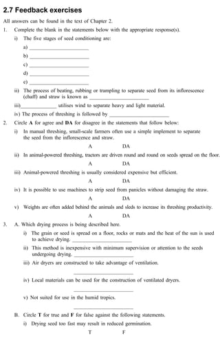 2.7 Feedback exercises 
All answers can be found in the text of Chapter 2. 
1. Complete the blank in the statements below with the appropriate response(s). 
i) The five stages of seed conditioning are: 
a) _______________________ 
b) _______________________ 
c) _______________________ 
d) _______________________ 
e) _______________________ 
ii) The process of beating, rubbing or trampling to separate seed from its inflorescence 
(chaff) and straw is known as _______________________ 
iii)______________ utilises wind to separate heavy and light material. 
iv) The process of threshing is followed by _______________________ 
2. Circle A for agree and DA for disagree in the statements that follow below: 
i) In manual threshing, small-scale farmers often use a simple implement to separate 
the seed from the inflorescence and straw. 
A DA 
ii) In animal-powered threshing, tractors are driven round and round on seeds spread on the floor. 
A DA 
iii) Animal-powered threshing is usually considered expensive but efficient. 
A DA 
iv) It is possible to use machines to strip seed from panicles without damaging the straw. 
A DA 
v) Weights are often added behind the animals and sleds to increase its threshing productivity. 
A DA 
3. A. Which drying process is being described here. 
i) The grain or seed is spread on a floor, rocks or mats and the heat of the sun is used 
to achieve drying. _______________________ 
ii) This method is inexpensive with minimum supervision or attention to the seeds 
undergoing drying. _______________________ 
iii) Air dryers are constructed to take advantage of ventilation. 
_______________________ 
iv) Local materials can be used for the construction of ventilated dryers. 
_______________________ 
v) Not suited for use in the humid tropics. 
_______________________ 
B. Circle T for true and F for false against the following statements. 
i) Drying seed too fast may result in reduced germination. 
T F 
 