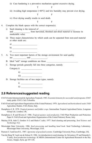 ii) Case hardening is a preventive mechanism against excessive drying. 
T F 
iii) Avoiding high temperature (>40°C) and low humidity may prevent over drying. 
T F 
iv) Over drying usually results in seed death. 
T F 
4. Complete the blank spaces with the correct response(s). 
i) Seed cleaning is the removal of ________________, ________________ 
and _______________ from harvested, threshed and dried material to increase its 
marketable value. 
ii) Three major characteristics by which seeds can be separated from non-seed material 
or other seeds are: 
a) _______________________ 
b) _______________________ 
c) _______________________ 
5. A. Two most important factors of the storage environment for seed quality 
are ____________ and _______________. 
B. Ideal "safe" storage conditions are those _____________________________ 
C. Storage periods generally fall into three categories, namely 
Category i) ___________________ 
ii) ___________________ 
iii) ___________________ 
D. Storage facilities are of two major types, namely 
i) ____________________ 
ii) ____________________ 
2.8 References/suggested reading 
CIAT (Centro Internacional de Agricultura Tropical). 1983. Essential elements for successful seed programs. CIAT 
study guide. CIAT, Cali, Colombia. 
FAO (Food and Agriculture Organization of the United Nations). 1978. Agricultural and horticultural seeds. FAO 
Agriculture Studies. FAO, Rome, Italy. 
Humphreys L R. 1978. Tropical pastures and fodder crops. Intermediate Tropical Agricultural Series. Longman 
Group Ltd., London, UK. 
Humphreys L R and Riveros F. 1986. Tropical pasture seed production. FAO Plant Production and Protection 
Paper 8. FAO (Food and Agriculture Organization of the United Nations), Rome, Italy. 
Mackay D B, Ader F, Gordon A G and Hutin C (eds). 1977. Seed cleaning and processing. Seed Science and 
Technology 5(2). 
Mississippi State University. 1986. Seed processing and handling hand book. Seed Technology Laboratory, 
Mississippi State University, Mississippi, USA. 
Pearson C J and Ison R L. 1987. Agronomy of grassland systems. Cambridge University Press, Cambridge, UK. 
Van der Burg W J and van de Scheur H. 1986. An introduction to seed cleaning. In: Srivastava J P and Simarski L 
T (eds), Seed production technology. ICARDA (International Center for Agricultural Research in the Dry 
Areas), Aleppo, Syria. pp 107--126. 
 