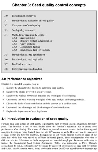 Chapter 3: Seed quality control concepts 
3.0 Performance objectives 
3.1 Introduction to evaluation of seed quality 
3.2 Components of seed quality 
3.3 Seed quality assurance 
3.4 Methods for seed quality testing 
3.4.1 Seed sampling 
3.4.2 Moisture content determination 
3.4.3 Purity analysis 
3.4.4 Germination testing 
3.4.5 Biochemical test for viability 
3.5 Introduction to seed certification 
3.6 Introduction to seed legislation 
3.7 Feedback exercises 
3.8 References/suggested reading 
3.0 Performance objectives 
Chapter 3 is intended to enable you to: 
1. Identify the characteristics known to determine seed quality. 
2. Describe the stages involved in quality control. 
3. Describe the various preparation methods and techniques of seed testing. 
4. Understand the basic working principles of the seed analysis and testing methods. 
5. Discuss the basis of seed certification and the concept of a certified seed. 
6. Understand the advantages and disadvantages of seed certification. 
7. Explain the importance of seed legislation. 
3.1 Introduction to evaluation of seed quality 
Farmers have used aspects of seed quality to protect the next cropping season’s investment for many 
years. The intention is not to raise doubts about the supplier’s reputation but to ensure seed 
performance after planting. The advent of laboratory research on seeds resulted in simple testing and 
analytical techniques being devised from the late 19th century onwards. However, due to movement 
of seeds within and between countries, discrepancies in test results became evident in seeds of the 
same lots when they were tested by different interested parties. These discrepancies were due to 
differences in the definitions, methods, equipment and materials employed. To ensure uniformity in 
testing, the International Seed Testing Association (ISTA) was established in 1924. Through 
accreditation to ISTA, certificates may be issued by approved laboratories for seed sold for import 
and export. In sub-Saharan Africa, many laboratories do not qualify for accreditation or membership 
 