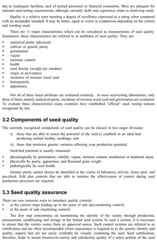 due to inadequate facilities, lack of trained personnel or financial constraints. Most are adequate for 
national seed testing requirements, although currently skills and experience relate to food-crop seeds. 
Quality is a relative term meaning a degree of excellence expressed as a rating when compared 
with an acceptable standard. It may be better, equal or worse in comparison depending on the criteria 
and wording used. 
There are 11 major characteristics which can be considered as measurements of seed quality. 
Sometimes, these characteristics are referred to as attributes of seed quality. They are: 
· analytical purity (physical) 
· cultivar or genetic purity 
· germination 
· vigour 
· moisture content 
· health 
· seed density (weight per number) 
· origin or provenance 
· incidence of noxious weed seed 
· homogeneity 
· appearance 
Not all of these listed attributes are evaluated routinely. In most seed-testing laboratories, only 
three of them, namely analytical purity, incidence of noxious weed seed and germination are evaluated. 
To evaluate these characteristics many countries have established "official" seed- testing stations 
recognised by law. 
3.2 Components of seed quality 
The currently recognised components of seed quality can be classed in two major divisions: 
i) those that are able to assess the potential of the seed to establish in an ideal bed 
producing normal healthy seedlings; and 
ii) those that minimise genetic variation affecting crop production potential. 
Seed-bed potential is usually measured: 
· physiologically by germination, viability, vigour, moisture content, mechanical or treatment injury 
· physically by purity, appearance and thousand grain weight 
· pathologically by seed health. 
Genetic purity cannot always be identified in the course of laboratory activity, hence post- and 
pre-check field plot controls that are able to monitor the effectiveness of control during seed 
production processes are required. 
3.3 Seed quality assurance 
There are two common ways to introduce quality controls: 
· at the various steps leading up to the point of sale (pre-marketing control) 
· at the point of sale (marketing control). 
The first step concentrates on maintaining the identity of the variety through production, 
procurement, conditioning and storage in the formal seed system. In such a system, it is necessary 
to ensure that the variety comes from an approved source. Such control systems are referred to as 
certification and are often recommended where reassurance is required as to the genetic identity and 
quality, aspects that are not easily verifiable by visually examining the seed. Seed certification, 
therefore, helps to assure trueness-to-variety and satisfactory quality of a select portion of the seed 
 