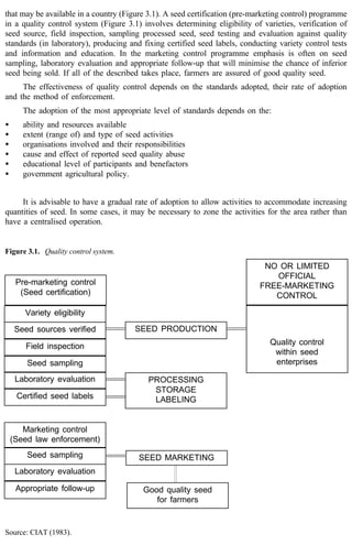 that may be available in a country (Figure 3.1). A seed certification (pre-marketing control) programme 
in a quality control system (Figure 3.1) involves determining eligibility of varieties, verification of 
seed source, field inspection, sampling processed seed, seed testing and evaluation against quality 
standards (in laboratory), producing and fixing certified seed labels, conducting variety control tests 
and information and education. In the marketing control programme emphasis is often on seed 
sampling, laboratory evaluation and appropriate follow-up that will minimise the chance of inferior 
seed being sold. If all of the described takes place, farmers are assured of good quality seed. 
The effectiveness of quality control depends on the standards adopted, their rate of adoption 
and the method of enforcement. 
The adoption of the most appropriate level of standards depends on the: 
· ability and resources available 
· extent (range of) and type of seed activities 
· organisations involved and their responsibilities 
· cause and effect of reported seed quality abuse 
· educational level of participants and benefactors 
· government agricultural policy. 
It is advisable to have a gradual rate of adoption to allow activities to accommodate increasing 
quantities of seed. In some cases, it may be necessary to zone the activities for the area rather than 
have a centralised operation. 
Figure 3.1. Quality control system. 
Pre-marketing control 
(Seed certification) 
Variety eligibility 
Seed sources verified 
Field inspection 
Seed sampling 
Laboratory evaluation 
Certified seed labels 
Marketing control 
(Seed law enforcement) 
Seed sampling 
Laboratory evaluation 
Appropriate follow-up 
Source: CIAT (1983). 
SEED PRODUCTION 
NO OR LIMITED 
OFFICIAL 
FREE-MARKETING 
CONTROL 
Quality control 
within seed 
enterprises 
PROCESSING 
STORAGE 
LABELING 
SEED MARKETING 
Good quality seed 
for farmers 
 