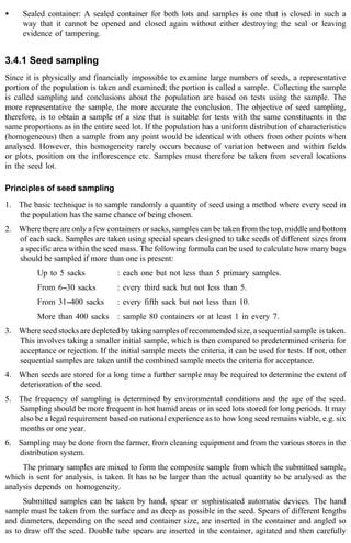 · Sealed container: A sealed container for both lots and samples is one that is closed in such a 
way that it cannot be opened and closed again without either destroying the seal or leaving 
evidence of tampering. 
3.4.1 Seed sampling 
Since it is physically and financially impossible to examine large numbers of seeds, a representative 
portion of the population is taken and examined; the portion is called a sample. Collecting the sample 
is called sampling and conclusions about the population are based on tests using the sample. The 
more representative the sample, the more accurate the conclusion. The objective of seed sampling, 
therefore, is to obtain a sample of a size that is suitable for tests with the same constituents in the 
same proportions as in the entire seed lot. If the population has a uniform distribution of characteristics 
(homogeneous) then a sample from any point would be identical with others from other points when 
analysed. However, this homogeneity rarely occurs because of variation between and within fields 
or plots, position on the inflorescence etc. Samples must therefore be taken from several locations 
in the seed lot. 
Principles of seed sampling 
1. The basic technique is to sample randomly a quantity of seed using a method where every seed in 
the population has the same chance of being chosen. 
2. Where there are only a few containers or sacks, samples can be taken from the top, middle and bottom 
of each sack. Samples are taken using special spears designed to take seeds of different sizes from 
a specific area within the seed mass. The following formula can be used to calculate how many bags 
should be sampled if more than one is present: 
Up to 5 sacks : each one but not less than 5 primary samples. 
From 6--30 sacks : every third sack but not less than 5. 
From 31--400 sacks : every fifth sack but not less than 10. 
More than 400 sacks : sample 80 containers or at least 1 in every 7. 
3. Where seed stocks are depleted by taking samples of recommended size, a sequential sample is taken. 
This involves taking a smaller initial sample, which is then compared to predetermined criteria for 
acceptance or rejection. If the initial sample meets the criteria, it can be used for tests. If not, other 
sequential samples are taken until the combined sample meets the criteria for acceptance. 
4. When seeds are stored for a long time a further sample may be required to determine the extent of 
deterioration of the seed. 
5. The frequency of sampling is determined by environmental conditions and the age of the seed. 
Sampling should be more frequent in hot humid areas or in seed lots stored for long periods. It may 
also be a legal requirement based on national experience as to how long seed remains viable, e.g. six 
months or one year. 
6. Sampling may be done from the farmer, from cleaning equipment and from the various stores in the 
distribution system. 
The primary samples are mixed to form the composite sample from which the submitted sample, 
which is sent for analysis, is taken. It has to be larger than the actual quantity to be analysed as the 
analysis depends on homogeneity. 
Submitted samples can be taken by hand, spear or sophisticated automatic devices. The hand 
sample must be taken from the surface and as deep as possible in the seed. Spears of different lengths 
and diameters, depending on the seed and container size, are inserted in the container and angled so 
as to draw off the seed. Double tube spears are inserted in the container, agitated and then carefully 
 