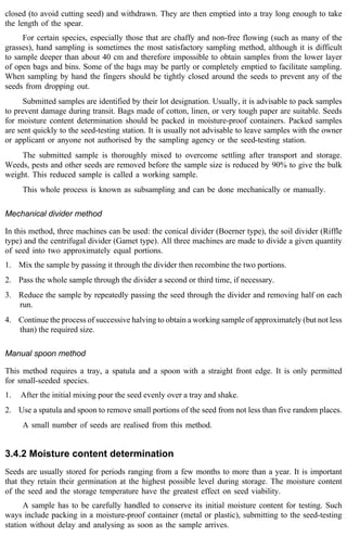 closed (to avoid cutting seed) and withdrawn. They are then emptied into a tray long enough to take 
the length of the spear. 
For certain species, especially those that are chaffy and non-free flowing (such as many of the 
grasses), hand sampling is sometimes the most satisfactory sampling method, although it is difficult 
to sample deeper than about 40 cm and therefore impossible to obtain samples from the lower layer 
of open bags and bins. Some of the bags may be partly or completely emptied to facilitate sampling. 
When sampling by hand the fingers should be tightly closed around the seeds to prevent any of the 
seeds from dropping out. 
Submitted samples are identified by their lot designation. Usually, it is advisable to pack samples 
to prevent damage during transit. Bags made of cotton, linen, or very tough paper are suitable. Seeds 
for moisture content determination should be packed in moisture-proof containers. Packed samples 
are sent quickly to the seed-testing station. It is usually not advisable to leave samples with the owner 
or applicant or anyone not authorised by the sampling agency or the seed-testing station. 
The submitted sample is thoroughly mixed to overcome settling after transport and storage. 
Weeds, pests and other seeds are removed before the sample size is reduced by 90% to give the bulk 
weight. This reduced sample is called a working sample. 
This whole process is known as subsampling and can be done mechanically or manually. 
Mechanical divider method 
In this method, three machines can be used: the conical divider (Boerner type), the soil divider (Riffle 
type) and the centrifugal divider (Gamet type). All three machines are made to divide a given quantity 
of seed into two approximately equal portions. 
1. Mix the sample by passing it through the divider then recombine the two portions. 
2. Pass the whole sample through the divider a second or third time, if necessary. 
3. Reduce the sample by repeatedly passing the seed through the divider and removing half on each 
run. 
4. Continue the process of successive halving to obtain a working sample of approximately (but not less 
than) the required size. 
Manual spoon method 
This method requires a tray, a spatula and a spoon with a straight front edge. It is only permitted 
for small-seeded species. 
1. After the initial mixing pour the seed evenly over a tray and shake. 
2. Use a spatula and spoon to remove small portions of the seed from not less than five random places. 
A small number of seeds are realised from this method. 
3.4.2 Moisture content determination 
Seeds are usually stored for periods ranging from a few months to more than a year. It is important 
that they retain their germination at the highest possible level during storage. The moisture content 
of the seed and the storage temperature have the greatest effect on seed viability. 
A sample has to be carefully handled to conserve its initial moisture content for testing. Such 
ways include packing in a moisture-proof container (metal or plastic), submitting to the seed-testing 
station without delay and analysing as soon as the sample arrives. 
 