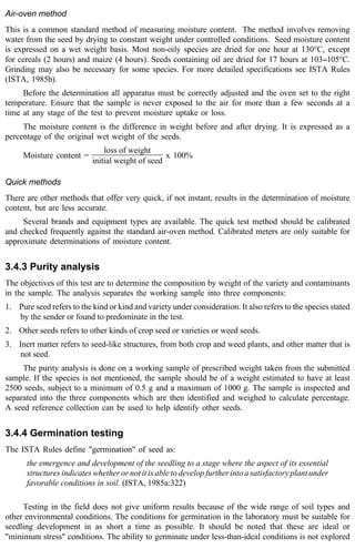 Air-oven method 
This is a common standard method of measuring moisture content. The method involves removing 
water from the seed by drying to constant weight under controlled conditions. Seed moisture content 
is expressed on a wet weight basis. Most non-oily species are dried for one hour at 130°C, except 
for cereals (2 hours) and maize (4 hours). Seeds containing oil are dried for 17 hours at 103--105°C. 
Grinding may also be necessary for some species. For more detailed specifications see ISTA Rules 
(ISTA, 1985b). 
Before the determination all apparatus must be correctly adjusted and the oven set to the right 
temperature. Ensure that the sample is never exposed to the air for more than a few seconds at a 
time at any stage of the test to prevent moisture uptake or loss. 
The moisture content is the difference in weight before and after drying. It is expressed as a 
percentage of the original wet weight of the seeds. 
Moisture content = 
loss of weight 
initial weight of seed 
x 100% 
Quick methods 
There are other methods that offer very quick, if not instant, results in the determination of moisture 
content, but are less accurate. 
Several brands and equipment types are available. The quick test method should be calibrated 
and checked frequently against the standard air-oven method. Calibrated meters are only suitable for 
approximate determinations of moisture content. 
3.4.3 Purity analysis 
The objectives of this test are to determine the composition by weight of the variety and contaminants 
in the sample. The analysis separates the working sample into three components: 
1. Pure seed refers to the kind or kind and variety under consideration. It also refers to the species stated 
by the sender or found to predominate in the test. 
2. Other seeds refers to other kinds of crop seed or varieties or weed seeds. 
3. Inert matter refers to seed-like structures, from both crop and weed plants, and other matter that is 
not seed. 
The purity analysis is done on a working sample of prescribed weight taken from the submitted 
sample. If the species is not mentioned, the sample should be of a weight estimated to have at least 
2500 seeds, subject to a minimum of 0.5 g and a maximum of 1000 g. The sample is inspected and 
separated into the three components which are then identified and weighed to calculate percentage. 
A seed reference collection can be used to help identify other seeds. 
3.4.4 Germination testing 
The ISTA Rules define "germination" of seed as: 
the emergence and development of the seedling to a stage where the aspect of its essential 
structures indicates whether or not it is able to develop further into a satisfactory plant under 
favorable conditions in soil. (ISTA, 1985a:322) 
Testing in the field does not give uniform results because of the wide range of soil types and 
other environmental conditions. The conditions for germination in the laboratory must be suitable for 
seedling development in as short a time as possible. It should be noted that these are ideal or 
"minimum stress" conditions. The ability to germinate under less-than-ideal conditions is not explored 
 