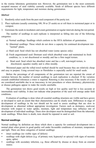 in the routine laboratory germination test. However, the germination test is the most commonly 
accepted measure of seed viability currently available. Seeds of different species have different 
requirements for light, temperature and moisture during germination. 
Method 
1. Randomly select seeds from the pure seed component of the purity test. 
2. Place replicates (usually containing 100, 50 or 25 seeds) on or roll them in moistened paper or in 
compost. 
3. Germinate the seeds in incubators and count germination at regular intervals during the test period. 
The number of seedlings in each replicate is interpreted as falling into one of the following 
categories: 
a) Normal seedlings: Seedlings which conform to the ISTA definition of germination. 
b) Abnormal seedlings: Those which do not show a capacity for continued development into 
"normal" plants. 
c) Hard seed: Seed which has not absorbed water (some species only). 
d) Fresh ungerminated seed: Dormant seed which absorbed water and maintained its fresh 
condition, i.e. is not discoloured or mouldy and has a firm turgid texture. 
e) Dead seed: Seed which has absorbed water and has a soft, non-turgid texture, is 
discoloured, squashes readily and is often mouldy. 
Moistened paper and the rolled towel method should be used because they are relatively cheap 
and easy to prepare. Using covered trays or Petridishes is especially useful for small seeds. 
Before the percentage of all components of the germination test are reported the extent of 
variation between the number of normal seedlings in each replication is checked. If the variation 
exceeds established tolerances a retest is required. Retesting is also necessary if the results of a test 
are considered unreliable due to an inaccuracy in test procedures or where dormancy, phytotoxicity 
or disease pathogens appear to make the results unreliable. 
The germination test shows good results on high or low quality seed but is less accurate at 
intermediate seed viability. It does not indicate what proportion of the seed will emerge under field 
conditions. 
Evaluation of seedlings is done when all essential seedling structures are visible and have grown 
or developed to such an extent that their characteristics can be clearly seen. Differences in stage of 
development of seedlings in the test should not be used to assess seedlings that are slow in 
development as abnormal without appropriate investigation. Factors such as dormancy, seed-coat 
structure with respect to water uptake, moisture, light and temperature may influence rate of 
development of individual seedlings. These slow developers must be distinguished from the inherently 
weak seedlings. When there is doubt, tests should be repeated in sand or soil. 
Normal seedlings 
Normal seedlings by definition are those which show a capacity for continued development into a 
normal plant when grown in good quality soil under favourable conditions of moisture, temperature 
and light. There are three categories of normal seedlings: 
· intact seedlings (no visible signs of defects) 
· seedlings with slight defects (e.g. of primary root, hypocotyl or epicotyl with signs of necrotic 
spots, splits) 
· seedlings with secondary infection, e.g. those affected by disease or decay from an external 
source. 
 