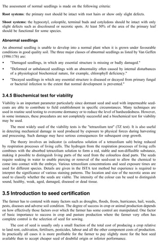 The assessment of normal seedlings is made on the following criteria: 
Root systems: the primary root should be intact with root hairs or show only slight defects. 
Shoot systems: the hypocotyl, coleoptile, terminal buds and cotyledons should be intact with only 
slight defects such as discoloured or necrotic spots. At least 50% of the area of the primary leaf 
should be functional for some species. 
Abnormal seedlings 
An abnormal seedling is unable to develop into a normal plant when it is grown under favourable 
conditions in good quality soil. The three major classes of abnormal seedlings as listed by Van Geffen 
(1986:176) are: 
· "Damaged seedlings, in which any essential structure is missing or badly damaged." 
· "Deformed or unbalanced seedlings with an abnormality often caused by internal disturbances 
of a physiological biochemical nature, for example, chlorophyll deficiency." 
· "Decayed seedlings in which any essential structure is diseased or decayed from primary fungal 
or bacterial infection to the extent that normal development is prevented." 
3.4.5 Biochemical test for viability 
Viability is an important parameter particularly since dormant seed and seed with impermeable seed-coats 
are able to contribute to field establishment in specific circumstances. Many techniques are 
used in routine seed testing to overcome dormancy or to reduce the level of hardseededness. However, 
in some instances, these procedures are not completely successful and a biochemical test for viability 
may be used. 
The most widely used of the viability tests is the "tetrazolium test" (TZ test). It is also useful 
in detecting mechanical damage in seed produced by exposure to physical forces during harvesting 
and processing. Such damage may have serious consequences for subsequent crop growth. 
The theory involves an indicator (a colourless solution of a tetrazolium salt) being reduced 
by respiration processes of living cells. The hydrogen from the respiration processes of living cells 
combines with the absorbed tetrazolium solution to form a red, stable and non-diffusible substance, 
making it possible to distinguish living parts of the seed from the colourless dead parts. The seeds 
require soaking in water to enable piercing or removal of the seed-coat to allow the chemical to 
come into contact with the embryo. Various tetrazolium concentrations and seed exposure times are 
used for different species. Details are given in the ISTA test method but experience is required to 
interpret the significance of various staining patterns. The location and size of the necrotic areas are 
used to classify whether the seeds are viable. The intensity of the colour can be used to distinguish 
sound, healthy, weak, aged, damaged, diseased or dead tissue. 
3.5 Introduction to seed certification 
The farmer has to contend with many factors such as droughts, floods, frosts, hurricanes, hail, weeds, 
pests, diseases and adverse soil condition. The degree of success in crop or animal production depends 
on how effectively those factors over which the farmer has some control are manipulated. One factor 
of basic importance to success in crop and pasture production where the farmer very often has 
complete control is the selection of seed for sowing. 
The cost of seed is usually only a small fraction of the total cost of producing a crop relative 
to land rent, cultivation, fertilisers, pesticides, labour and all the other component costs of production. 
In practically all cases it is more profitable for the farmer to pay slightly more for the best seed 
available than to accept cheaper seed of doubtful origin or inferior performance. 
 