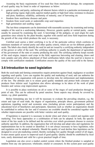Assuming the basic requirements of live seed free from mechanical damage, the components 
of seed quality may be listed in order of importance as below: 
· genetic quality and purity, embracing all inherent factors which in a particular environment give 
high growing vigour, high yield, superior market quality or high feed value, resistance to diseases 
and pests, hardiness, reliability, uniformity of maturity, ease of harvesting etc 
· freedom from seed-borne diseases and pests 
· freedom from weed seeds or undesirable crop seed impurities 
· high germination and seedling vigour. 
The last three components can be determined with reasonable accuracy by examining and testing 
samples of the seed in a seed-testing laboratory. However, genetic quality or varietal purity cannot 
usually be assessed by examining the seed. A knowledge of the pedigree, or seed origin for each 
generation since release by the plant breeder, together with careful and close field inspection during 
the growth of the crop which produces the seed, is necessary. 
Certified seed carries a label certifying it to be of the particular cultivar which conforms to 
minimum standards of varietal purity and other quality criteria, which are set for different grades of 
seeds. The labels also clearly identify the seed lot and are issued by a certifying authority independent 
of the grower or seller of the seed. The certifying authority is usually the department of agriculture 
of the government of the state or country producing the seed. The certifying authority keeps records 
of the seed origins, inspects seed crops in the field, supervises harvesting and cleaning, draws and 
tests samples and only allows attachment of final certification labels when the seed lot is known to 
comply with certification standards. Certification ensures the quality of the seed sold to the farmer. 
3.6 Introduction to seed legislation 
Both the seed trade and farming communities require protection against fraud, negligence or accident 
regarding seed quality. Laws can regulate the quality and marketing of seed, and can authorise the 
establishment of an organisation with powers to develop rules for enforcement and implementation 
of the law. The ultimate aim is to ensure good quality standards and protect both consumer and 
producer from inferior seed. Legislation also allows advantage to be taken of the work of plant 
breeders and various crop improvement agencies. 
It is possible to place restrictions on all or some of the stages of seed production through to 
point of sale. This can be enforced by penal sanction. Some aspects may already be covered by 
statute, e.g. plant quarantine. 
Before formulating any law it will be necessary to evaluate the prevailing situation, e.g. the 
extent and type of seed trade, the degree of organisation, principle abuses, government political 
aspirations regarding social and economic aims (including private sector participation) and the 
educational level of benefactors and participants. Questions such as whether an organisation should 
be established to enforce the law and if resources are available should be considered together with 
whether improvements are possible with better varieties and seed quality. 
If legislation is required it is necessary to decide when and where to control and regulate seed 
marketing. Two basic approaches or a combination of both can be adopted. In both, the specific 
intent of the law needs to be defined and the activities over which government chooses to exercise 
authority specified. In addition, the organisation that will develop and adopt rules and regulations for 
implementation has to be created or identified. It is not always necessary to have legislation; rules 
and regulation can be adopted voluntarily. Should the quality of seed decline then legislation can be 
designed to cover pre-marketing control, thereby excluding low quality through control of all stages. 
It must ensure quick access to improved seed of good quality. Quality should be established by local 
tests, easily determined and valid for a given practical length of time. 
Legislation can also cover a market control system where the finished product is sampled at 
random from any site (processor, wholesaler, retailer or consumer). In this system poor seed quality 
 