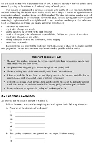 can still occur but the costs of implementation are low. In reality a mixture of the two systems often 
occurs depending on the national seed industry’s stage of development. 
Two systems are recognised in advising consumers as to quality of seed: minimum standards 
and truth in labelling. The former allows seed to be sold and as long as it reaches an agreed minimum 
germination and purity standard, it may exceed this standard. The latter states actual standard achieved 
by the seed. Depending on the consumer’s educational level, the seed sowing rate can be adjusted 
accordingly. Legislation should be straightforward, i.e. meet standards based on prescribed techniques. 
Most seed legislation is divided into several categories consisting of: 
· definitions of terms used 
· registration of crops and weeds 
· quality details to be labelled on the seed container 
· creation of an agency for enforcement, responsibilities, facilities and powers of operatives 
· registration of producers and sellers 
· testing techniques for field and laboratories, record keeping 
· exemptions or penalties. 
Legislation may also allow for the creation of boards or agencies to advise on the overall national 
seed programme. Various subcommittees may be convened to provide technical advice. 
Important points (3.4--3.6) 
· The purity test analysis separates the working sample into three components, namely pure 
seed, other seeds and inert matter. 
· The germination test gives good results on high or low quality seed. 
· The most widely used of the rapid viability tests is the "tetrazolium test". 
· It is more profitable for the farmer to pay slightly more for the best seed available than to 
accept cheaper seed of doubtful origin or inferior performance. 
· Certified seed is seed which carries a label certifying it to be seed of the particular cultivar 
which conforms to set minimum standards of variety, purity and other quality criteria. 
· Laws can be used to regulate the quality and marketing of seeds. 
3.7 Feedback exercises 
All answers can be found in the text of Chapter 3. 
1. Indicate the correct responses by completing the blank spaces in the following statements. 
A. Name six of the attributes of seed quality. 
i) ___________________________ 
ii) ___________________________ 
iii) ___________________________ 
iv) ___________________________ 
v) ___________________________ 
vi) ___________________________ 
B. Seed quality components are grouped into two major divisions, namely 
i) ___________________________ 
ii) ___________________________ 
 