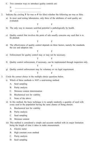 C. Two common ways to introduce quality controls are: 
i) ________________________ 
ii) ________________________ 
2. Indicate (by circling T for true or F for false) whether the following are true or false. 
a) In most seed testing laboratories, only three of the attributes of seed quality are 
evaluated. 
T F 
b) The only way to measure seed-bed potential is pathologically by health. 
T F 
c) Quality control that involves the point of sale usually concerns any seed that is to 
be planted. 
T F 
d) The effectiveness of quality control depends on three factors, namely the standards, 
the use and adoption rate. 
T F 
e) Enforcement for quality control may or may not be necessary. 
T F 
f) Quality control enforcement, if necessary, can be implemented through inspection only. 
T F 
g) Quality control enforcement may be voluntary or via legal requirement. 
T F 
3. Circle the correct choice in the multiple choice questions below. 
i) Which of these methods is NOT a seed-testing method. 
A. Seed sampling 
B. Purity analysis 
C. Moisture content determination 
D. Biochemical test for viability 
E. None of the above 
ii) In this method, the basic technique is to sample randomly a quantity of seed with 
every seed in the population having the same chance of being chosen: 
A. Biochemical test for viability 
B. Purity analysis 
C. Seed sampling 
D. Moisture content 
iii) This method is considered a simple and accurate method with its major limitation 
being the length of time it takes to make measurement. 
A. Electric meter 
B. High constant oven method 
C. Purity analysis 
D. Seed sampling 
 