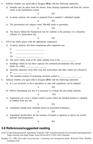 4. Indicate whether you agree (A) or disagree (DA) with the following statements. 
a) Samples may be taken from the farmer, from cleaning equipment and from the various 
stores in the distribution system. 
A DA 
b) In purity analysis, the sample is prepared from a sampler’s submitted sample. 
A DA 
c) The germination test requires some 300--400 seeds to germinate. 
A DA 
d) The theory behind the biochemical test for viability is the presence of a colourless 
solution of a tetrazolium salt. 
A DA 
5. Fill in the blank spaces with the appropriate response(s). 
a) In purity analysis, the three components after separation are: 
i) __________________________ 
ii) __________________________ 
iii) __________________________ 
b) The most widely used of the rapid viability tests is the ______________ 
c) Seedlings which do not show capacity for continued development into normal 
plants are called ___________________ 
d) Seed-like structures from both crop and weed plants and other matter are referred to 
as _________________ 
e) The standard method of measuring moisture content is ____________________ 
6. Indicate whether you agree (A) or disagree (DA) with the following statements. 
a) It is not necessary to have legislation as rules and regulations can be adopted. 
A DA 
b) Before formulating any law it is necessary to evaluate the prevailing situation. 
A DA 
c) Legislation can cover a market control system where the finished product is sampled 
at random from any site. 
A DA 
d) Legislation should meet standards based on prescribed techniques. 
A DA 
e) Legislation should allow for the creation of boards or agencies to advise on overall 
national seed programmes. 
A DA 
3.8 References/suggested reading 
CIAT (Centro Internacional de Agricultura Tropical). 1983. Essential elements for successful seed programmes. 
Audio-Tutorial Unit-Study Guide. Series 04 Ese-04.01. CIAT, Cali, Colombia. 
Douglas J E. 1980. Successful seed programs: A planning and management guide. Westview Press, Boulder, 
Colorado, USA. 
 