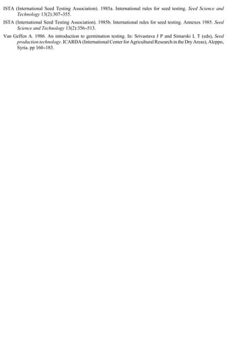 ISTA (International Seed Testing Association). 1985a. International rules for seed testing. Seed Science and 
Technology 13(2):307--355. 
ISTA (International Seed Testing Association). 1985b. International rules for seed testing. Annexes 1985. Seed 
Science and Technology 13(2):356--513. 
Van Geffen A. 1986. An introduction to germination testing. In: Srivastava J P and Simarski L T (eds), Seed 
production technology. ICARDA (International Center for Agricultural Research in the Dry Areas), Aleppo, 
Syria. pp 160--183. 
 
