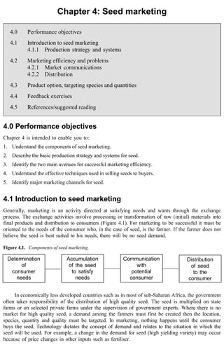 Chapter 4: Seed marketing 
4.0 Performance objectives 
4.1 Introduction to seed marketing 
4.1.1 Production strategy and systems 
4.2 Marketing efficiency and problems 
4.2.1 Market communications 
4.2.2 Distribution 
4.3 Product option, targeting species and quantities 
4.4 Feedback exercises 
4.5 References/suggested reading 
4.0 Performance objectives 
Chapter 4 is intended to enable you to: 
1. Understand the components of seed marketing. 
2. Describe the basic production strategy and systems for seed. 
3. Identify the two main avenues for successful marketing efficiency. 
4. Understand the effective techniques used in selling seeds to buyers. 
5. Identify major marketing channels for seed. 
4.1 Introduction to seed marketing 
Generally, marketing is an activity directed at satisfying needs and wants through the exchange 
process. The exchange activities involve processing or transformation of raw (initial) materials into 
final products and distribution to consumers (Figure 4.1). For marketing to be successful it must be 
oriented to the needs of the consumer who, in the case of seed, is the farmer. If the farmer does not 
believe the seed is best suited to his needs, there will be no seed demand. 
Figure 4.1. Components of seed marketing. 
Determination 
of 
consumer 
needs 
Accumulation 
of the seed 
to satisfy 
needs 
Communication 
with 
potential 
consumer 
Distribution 
of seed 
to the 
consumer 
In economically less developed countries such as in most of sub-Saharan Africa, the government 
often takes responsibility of the distribution of high quality seed. The seed is multiplied on state 
farms or on selected private farms under the supervision of government experts. Where there is no 
market for high quality seed, a demand among the farmers must first be created then the location, 
species, quantity and quality must be targeted. In marketing, nothing happens until the consumer 
buys the seed. Technology dictates the concept of demand and relates to the situation in which the 
seed will be used. For example, a change in the demand for seed (high yielding variety) may occur 
because of price changes in other inputs such as fertiliser. 
 