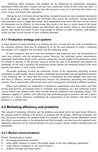 Marketing effort recognises that demand can be influenced by promotional campaigns, 
distribution efforts and price. Farmers will only buy a particular variety of seed when they know it 
exists, when seed is available, when they have the resources to pay for it and when they believe use 
of the variety will benefit their operations. 
During the first 5--10 years of seed operations, demand forecasts are most accurately determined 
by what people say. People selling seed informally often survey the consumers’ buying intentions 
and accumulate stock to supply their needs. Such independent seed sellers who have several sources 
of information can be effective by forecasting their needs a few days or weeks ahead of the actual 
sale. However, seed marketing groups and individuals that are closely linked to seed production 
aspects must decide how much to grow long enough in advance, in order to increase seed supplies 
which can take several seasons to meet estimated demands. 
4.1.1 Production strategy and systems 
A major function of seed marketing is to facilitate the flow of seeds from the point of production to 
the consumer (farmer). Seed may be produced by or for the seed enterprise to which a marketing 
unit belongs or by suppliers not associated with the marketing group. 
In seed enterprises that have both seed production and marketing units, the accumulation of 
stock rests primarily with the production section. However, the marketing section communicates 
anticipated requirements (kind, variety, quantity and quality of seed needed) to the production section 
far enough in advance of the growing season to permit the seed to be produced and prepared for 
marketing. As the seed is prepared, the production section informs the marketing section of the exact 
quantity and quality of each variety available. 
Successful marketing involves the production section of the organisation providing accurate 
information on yield, quality, disease resistance, production and processing costs and agronomic practices 
to the marketing unit. To ensure that this system is functioning, the seed manager must make sure 
that there is effective internal communication between the production, processing and marketing 
sections. This is a particularly difficult task when seed is being grown and stored at different locations. 
Where seed marketers are independent of production organisations, they may obtain seed from 
private seed growers, government farms or wholesale seed enterprises. In a free marketing system, 
various formal and informal links often develop between production and marketing groups. This 
stimulates suppliers to produce seed efficiently and marketing groups to purchase and sell at prices 
attractive to a buyer. However, coordinating the requirements of the marketer with those of the 
producer is a difficult task. 
4.2 Marketing efficiency and problems 
The concept of marketing efficiency and the problems associated with it are quite broad. However, 
the concept could be defined as the process of ensuring that the product, effectively promoted, will 
have the power to produce the intended result. For example, an efficient internal information system 
that allows consumer orders to be anticipated and filled promptly can help lower the logistical costs. 
Marketing efficiency can be realised through two main avenues, namely market communication and 
distribution. 
4.2.1 Market communications 
Market communications include: 
· developing promotional materials 
· using public relations to create a favourable image of the seed supplying organisation 
· using effective techniques to sell seed to buyers 
· properly selecting and using dealers. 
 