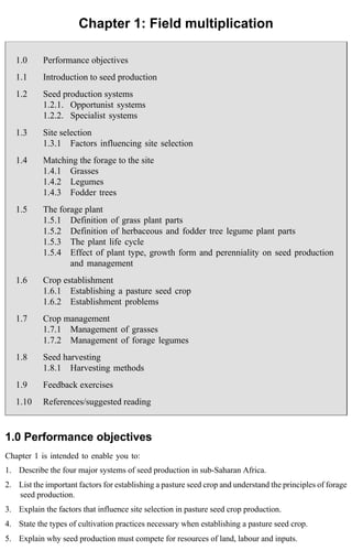 Chapter 1: Field multiplication 
1.0 Performance objectives 
1.1 Introduction to seed production 
1.2 Seed production systems 
1.2.1. Opportunist systems 
1.2.2. Specialist systems 
1.3 Site selection 
1.3.1 Factors influencing site selection 
1.4 Matching the forage to the site 
1.4.1 Grasses 
1.4.2 Legumes 
1.4.3 Fodder trees 
1.5 The forage plant 
1.5.1 Definition of grass plant parts 
1.5.2 Definition of herbaceous and fodder tree legume plant parts 
1.5.3 The plant life cycle 
1.5.4 Effect of plant type, growth form and perenniality on seed production 
and management 
1.6 Crop establishment 
1.6.1 Establishing a pasture seed crop 
1.6.2 Establishment problems 
1.7 Crop management 
1.7.1 Management of grasses 
1.7.2 Management of forage legumes 
1.8 Seed harvesting 
1.8.1 Harvesting methods 
1.9 Feedback exercises 
1.10 References/suggested reading 
1.0 Performance objectives 
Chapter 1 is intended to enable you to: 
1. Describe the four major systems of seed production in sub-Saharan Africa. 
2. List the important factors for establishing a pasture seed crop and understand the principles of forage 
seed production. 
3. Explain the factors that influence site selection in pasture seed crop production. 
4. State the types of cultivation practices necessary when establishing a pasture seed crop. 
5. Explain why seed production must compete for resources of land, labour and inputs. 
 