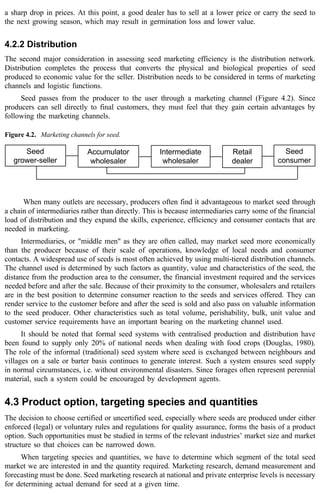 a sharp drop in prices. At this point, a good dealer has to sell at a lower price or carry the seed to 
the next growing season, which may result in germination loss and lower value. 
4.2.2 Distribution 
The second major consideration in assessing seed marketing efficiency is the distribution network. 
Distribution completes the process that converts the physical and biological properties of seed 
produced to economic value for the seller. Distribution needs to be considered in terms of marketing 
channels and logistic functions. 
Seed passes from the producer to the user through a marketing channel (Figure 4.2). Since 
producers can sell directly to final customers, they must feel that they gain certain advantages by 
following the marketing channels. 
Figure 4.2. Marketing channels for seed. 
Seed 
grower-seller 
Accumulator 
wholesaler 
Intermediate 
wholesaler 
Retail 
dealer 
Seed 
consumer 
When many outlets are necessary, producers often find it advantageous to market seed through 
a chain of intermediaries rather than directly. This is because intermediaries carry some of the financial 
load of distribution and they expand the skills, experience, efficiency and consumer contacts that are 
needed in marketing. 
Intermediaries, or "middle men" as they are often called, may market seed more economically 
than the producer because of their scale of operations, knowledge of local needs and consumer 
contacts. A widespread use of seeds is most often achieved by using multi-tiered distribution channels. 
The channel used is determined by such factors as quantity, value and characteristics of the seed, the 
distance from the production area to the consumer, the financial investment required and the services 
needed before and after the sale. Because of their proximity to the consumer, wholesalers and retailers 
are in the best position to determine consumer reaction to the seeds and services offered. They can 
render service to the customer before and after the seed is sold and also pass on valuable information 
to the seed producer. Other characteristics such as total volume, perishability, bulk, unit value and 
customer service requirements have an important bearing on the marketing channel used. 
It should be noted that formal seed systems with centralised production and distribution have 
been found to supply only 20% of national needs when dealing with food crops (Douglas, 1980). 
The role of the informal (traditional) seed system where seed is exchanged between neighbours and 
villages on a sale or barter basis continues to generate interest. Such a system ensures seed supply 
in normal circumstances, i.e. without environmental disasters. Since forages often represent perennial 
material, such a system could be encouraged by development agents. 
4.3 Product option, targeting species and quantities 
The decision to choose certified or uncertified seed, especially where seeds are produced under either 
enforced (legal) or voluntary rules and regulations for quality assurance, forms the basis of a product 
option. Such opportunities must be studied in terms of the relevant industries’ market size and market 
structure so that choices can be narrowed down. 
When targeting species and quantities, we have to determine which segment of the total seed 
market we are interested in and the quantity required. Marketing research, demand measurement and 
forecasting must be done. Seed marketing research at national and private enterprise levels is necessary 
for determining actual demand for seed at a given time. 
 