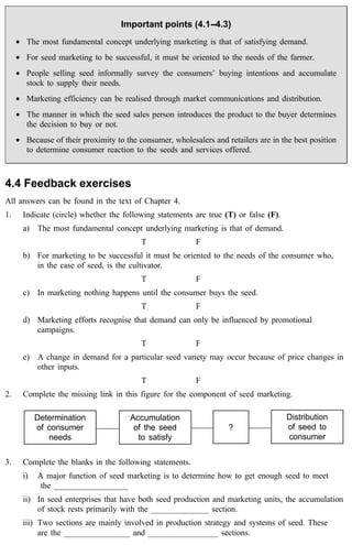 Important points (4.1--4.3) 
· The most fundamental concept underlying marketing is that of satisfying demand. 
· For seed marketing to be successful, it must be oriented to the needs of the farmer. 
· People selling seed informally survey the consumers’ buying intentions and accumulate 
stock to supply their needs. 
· Marketing efficiency can be realised through market communications and distribution. 
· The manner in which the seed sales person introduces the product to the buyer determines 
the decision to buy or not. 
· Because of their proximity to the consumer, wholesalers and retailers are in the best position 
to determine consumer reaction to the seeds and services offered. 
4.4 Feedback exercises 
All answers can be found in the text of Chapter 4. 
1. Indicate (circle) whether the following statements are true (T) or false (F). 
a) The most fundamental concept underlying marketing is that of demand. 
T F 
b) For marketing to be successful it must be oriented to the needs of the consumer who, 
in the case of seed, is the cultivator. 
T F 
c) In marketing nothing happens until the consumer buys the seed. 
T F 
d) Marketing efforts recognise that demand can only be influenced by promotional 
campaigns. 
T F 
e) A change in demand for a particular seed variety may occur because of price changes in 
other inputs. 
T F 
2. Complete the missing link in this figure for the component of seed marketing. 
Determination 
of consumer 
needs 
Accumulation 
of the seed 
to satisfy 
3. Complete the blanks in the following statements. 
i) A major function of seed marketing is to determine how to get enough seed to meet 
the __________________ 
ii) In seed enterprises that have both seed production and marketing units, the accumulation 
of stock rests primarily with the ______________ section. 
iii) Two sections are mainly involved in production strategy and systems of seed. These 
are the ________________ and _________________ sections. 
Distribution 
of seed to 
consumer 
? 
 