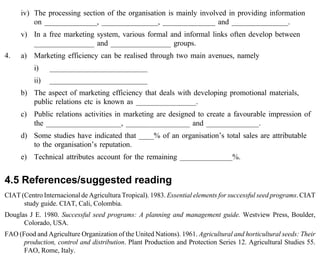 iv) The processing section of the organisation is mainly involved in providing information 
on ______________, _______________, ______________ and _______________. 
v) In a free marketing system, various formal and informal links often develop between 
________________ and ________________ groups. 
4. a) Marketing efficiency can be realised through two main avenues, namely 
i) __________________________ 
ii) __________________________ 
b) The aspect of marketing efficiency that deals with developing promotional materials, 
public relations etc is known as ________________. 
c) Public relations activities in marketing are designed to create a favourable impression of 
the ____________________, _________________ and ______________. 
d) Some studies have indicated that ____% of an organisation’s total sales are attributable 
to the organisation’s reputation. 
e) Technical attributes account for the remaining ______________%. 
4.5 References/suggested reading 
CIAT (Centro Internacional de Agricultura Tropical). 1983. Essential elements for successful seed programs. CIAT 
study guide. CIAT, Cali, Colombia. 
Douglas J E. 1980. Successful seed programs: A planning and management guide. Westview Press, Boulder, 
Colorado, USA. 
FAO (Food and Agriculture Organization of the United Nations). 1961. Agricultural and horticultural seeds: Their 
production, control and distribution. Plant Production and Protection Series 12. Agricultural Studies 55. 
FAO, Rome, Italy. 
 