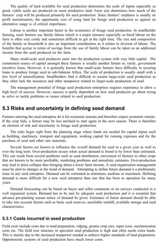 The quality of land available for seed production determines the scale of inputs especially as 
good, viable seeds are produced on more productive land. Farm size determines how much of the 
farmers’ crop will be produced primarily for seed production. Since farmers’ emphasis is usually on 
profit maximisation, the opportunity cost of using land for forage seed production as against an 
alternative usage is of critical importance. 
Labour is another important factor in the economics of forage seed production. In smallholder 
farming, most farmers use family labour which is a major resource especially as hired labour on the 
farm is often very costly and sometimes difficult to get at the right time. The size and composition 
of the family or household is also an important consideration as it relates to division of labour. The 
benefits that accrue in terms of savings from the use of family labour can be taken as an additional 
income from the seed produced on the farm. 
Many small-scale seed producers enter into the production system with very little capital. The 
commonest source of capital amongst these farmers is usually another farmer or, rarely, government 
incentive loans. However, it is generally known that small-scale farmers have difficulty in securing 
loans to produce forage seed in sub-Saharan Africa. The scale of production is usually small with a 
low level of intensification. Smallholders find it difficult to sustain large-scale seed production as 
they often lack the resources and other manpower related to larger-scale production of seed. 
The management potential of forage seed production enterprises requires experience to allow a 
high level of success. However, success is partly dependent on how seed producers go about trying 
to solve or tackle problems or issues related to seed production. 
5.3 Risks and uncertainty in defining seed demand 
Farmers entering the seed enterprise do it for economic reasons and therefore expect economic returns. 
If the crop fails, a farmer may be less inclined to start again in the next season. There is therefore 
an element of risk and uncertainty in forage seed production. 
The risks begin right from the planning stage where funds are needed for capital inputs such 
as building, machinery, transport and equipment, working capital for running expenses and for the 
purchase of seed and other raw materials. 
Several factors are known to influence the overall demand for seed in a given year as well as 
over the long term. Over-production occurs when actual demand is found to be lower than estimated. 
This can result from several problems such as seed distribution, movement of farmers to other crops 
that are known to be more profitable, marketing problems and unrealistic estimates. Over-production 
may lead to price collapse thus bringing about a lower farm income. A seed organisation management 
must be alert to changes in the trend of demand. Attempting to define future demand is a problematic 
issue in any seed enterprise. Demand can be estimated as minimum, medium or maximum. Defining 
demand is more difficult for a new seed enterprise than one that has been in operation for many 
years. 
Demand forecasting can be based on buyer and seller comments or on surveys conducted in a 
well organised system. Demand has to be met by adequate seed production and it is essential that 
advance pre-planting season notice of demand be given. Estimates of future demand should be able 
to take into account factors such as basic seed reserves, unreliable rainfall, available storage and seed 
characteristics. 
5.3.1 Costs incurred in seed production 
Field costs include costs due to land preparation, ridging, greater crop care, input costs, mechanisation 
costs etc. The field cost structure in specialist seed production is high and often needs extra funds. 
This is mainly due to the increased manpower needed to achieve higher standards of land preparation. 
Opportunistic systems of seed production have much lower costs. 
 