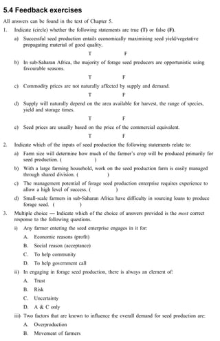 5.4 Feedback exercises 
All answers can be found in the text of Chapter 5. 
1. Indicate (circle) whether the following statements are true (T) or false (F). 
a) Successful seed production entails economically maximising seed yield/vegetative 
propagating material of good quality. 
T F 
b) In sub-Saharan Africa, the majority of forage seed producers are opportunistic using 
favourable seasons. 
T F 
c) Commodity prices are not naturally affected by supply and demand. 
T F 
d) Supply will naturally depend on the area available for harvest, the range of species, 
yield and storage times. 
T F 
e) Seed prices are usually based on the price of the commercial equivalent. 
T F 
2. Indicate which of the inputs of seed production the following statements relate to: 
a) Farm size will determine how much of the farmer’s crop will be produced primarily for 
seed production. ( ) 
b) With a large farming household, work on the seed production farm is easily managed 
through shared division. ( ) 
c) The management potential of forage seed production enterprise requires experience to 
allow a high level of success. ( ) 
d) Small-scale farmers in sub-Saharan Africa have difficulty in sourcing loans to produce 
forage seed. ( ) 
3. Multiple choice ---- Indicate which of the choice of answers provided is the most correct 
response to the following questions. 
i) Any farmer entering the seed enterprise engages in it for: 
A. Economic reasons (profit) 
B. Social reason (acceptance) 
C. To help community 
D. To help government call 
ii) In engaging in forage seed production, there is always an element of: 
A. Trust 
B. Risk 
C. Uncertainty 
D. A & C only 
iii) Two factors that are known to influence the overall demand for seed production are: 
A. Overproduction 
B. Movement of farmers 
 