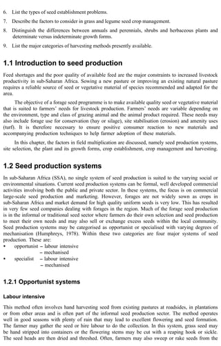 6. List the types of seed establishment problems. 
7. Describe the factors to consider in grass and legume seed crop management. 
8. Distinguish the differences between annuals and perennials, shrubs and herbaceous plants and 
determinate versus indeterminate growth forms. 
9. List the major categories of harvesting methods presently available. 
1.1 Introduction to seed production 
Feed shortages and the poor quality of available feed are the major constraints to increased livestock 
productivity in sub-Saharan Africa. Sowing a new pasture or improving an existing natural pasture 
requires a reliable source of seed or vegetative material of species recommended and adapted for the 
area. 
The objective of a forage seed programme is to make available quality seed or vegetative material 
that is suited to farmers’ needs for livestock production. Farmers’ needs are variable depending on 
the environment, type and class of grazing animal and the animal product required. These needs may 
also include forage use for conservation (hay or silage), site stabilisation (erosion) and amenity uses 
(turf). It is therefore necessary to ensure positive consumer reaction to new materials and 
accompanying production techniques to help farmer adoption of these materials. 
In this chapter, the factors in field multiplication are discussed, namely seed production systems, 
site selection, the plant and its growth forms, crop establishment, crop management and harvesting. 
1.2 Seed production systems 
In sub-Saharan Africa (SSA), no single system of seed production is suited to the varying social or 
environmental situations. Current seed production systems can be formal, well developed commercial 
activities involving both the public and private sector. In these systems, the focus is on commercial 
large-scale seed production and marketing. However, forages are not widely sown as crops in 
sub-Saharan Africa and market demand for high quality uniform seeds is very low. This has resulted 
in very few seed companies dealing with forages in the region. Much of the forage seed production 
is in the informal or traditional seed sector where farmers do their own selection and seed production 
to meet their own needs and may also sell or exchange excess seeds within the local community. 
Seed production systems may be categorised as opportunist or specialised with varying degrees of 
mechanisation (Humphreys, 1978). Within these two categories are four major systems of seed 
production. These are: 
· opportunist -- labour intensive 
-- mechanised 
· specialist -- labour intensive 
-- mechanised 
1.2.1 Opportunist systems 
Labour intensive 
This method often involves hand harvesting seed from existing pastures at roadsides, in plantations 
or from other areas and is often part of the informal seed production sector. The method operates 
well in good seasons with plenty of rain that may lead to excellent flowering and seed formation. 
The farmer may gather the seed or hire labour to do the collection. In this system, grass seed may 
be hand stripped into containers or the flowering stems may be cut with a reaping hook or sickle. 
The seed heads are then dried and threshed. Often, farmers may also sweep or rake seeds from the 
 