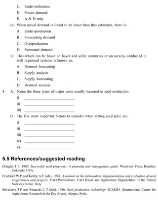 C. Under-utilisation 
D. Future demand 
E. A & D only 
iv) When actual demand is found to be lower than that estimated, there is: 
A. Under-production 
B. Forecasting demand 
C. Overproduction 
D. Estimated demand 
v) That which can be based on buyer and seller comments or on surveys conducted in 
well organised systems is known as: 
A. Demand forecasting 
B. Supply analysis 
C. Supply forecasting 
D. Demand analysis 
4. A. Name the three types of major costs usually incurred in seed production. 
i) ___________________________ 
ii) ___________________________ 
iii) ___________________________ 
B. The five most important factors to consider when setting seed price are: 
i) ___________________________ 
ii) ___________________________ 
iii) ___________________________ 
iv) ___________________________ 
v) ___________________________ 
5.5 References/suggested reading 
Douglas J E. 1980. Successful seed programs: A planning and management guide. Westview Press, Boulder, 
Colorado, USA. 
Feistrizer W P and Kelley A F (eds). 1978. A manual on the formulation, implementation and evaluation of seed 
programmes and projects. FAO Publications. FAO (Food and Agriculture Organization of the United 
Nations), Rome, Italy. 
Srivastava J P and Simarski L T (eds). 1986. Seed production technology. ICARDA (International Center for 
Agricultural Research in the Dry Areas), Aleppo, Syria. 
