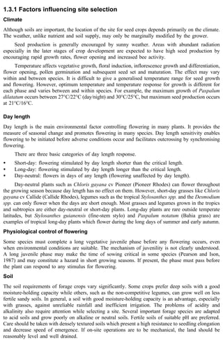 1.3.1 Factors influencing site selection 
Climate 
Although soils are important, the location of the site for seed crops depends primarily on the climate. 
The weather, unlike nutrient and soil supply, may only be marginally modified by the grower. 
Seed production is generally encouraged by sunny weather. Areas with abundant radiation 
especially in the later stages of crop development are expected to have high seed production by 
encouraging rapid growth rates, flower opening and increased bee activity. 
Temperature affects vegetative growth, floral induction, inflorescence growth and differentiation, 
flower opening, pollen germination and subsequent seed set and maturation. The effect may vary 
within and between species. It is difficult to give a generalised temperature range for seed growth 
and flowering. However, optimum temperature and temperature response for growth is different for 
each phase and varies between and within species. For example, the maximum growth of Paspalum 
dilatatum occurs between 27°C/22°C (day/night) and 30°C/25°C, but maximum seed production occurs 
at 21°C/16°C. 
Day length 
Day length is the main environmental factor controlling flowering in many plants. It provides the 
measure of seasonal change and promotes flowering in many species. Day length sensitivity enables 
flowering to be initiated before adverse conditions occur and facilitates outcrossing by synchronising 
flowering. 
There are three basic categories of day length response. 
· Short-day: flowering stimulated by day length shorter than the critical length. 
· Long-day: flowering stimulated by day length longer than the critical length. 
· Day-neutral: flowers in days of any length (flowering unaffected by day length). 
Day-neutral plants such as Chloris gayana cv Pioneer (Pioneer Rhodes) can flower throughout 
the growing season because day length has no effect on them. However, short-day grasses like Chloris 
gayana cv Callide (Callide Rhodes), legumes such as the tropical Stylosanthes spp. and the Desmodium 
spp. can only flower when the days are short enough. Most grasses and legumes grown in the tropics 
and subtropics are either day-neutral or short-day plants. Long-day plants are rare outside temperate 
latitudes, but Stylosanthes guianensis (fine-stem stylo) and Paspalum notatum (Bahia grass) are 
examples of tropical long-day plants which flower during the long days of summer and early autumn. 
Physiological control of flowering 
Some species must complete a long vegetative juvenile phase before any flowering occurs, even 
when environmental conditions are suitable. The mechanism of juvenility is not clearly understood. 
A long juvenile phase may make the time of sowing critical in some species (Pearson and Ison, 
1987) and may constitute a hazard in short growing seasons. If present, the phase must pass before 
the plant can respond to any stimulus for flowering. 
Soil 
The soil requirements of forage crops vary significantly. Some crops prefer deep soils with a good 
moisture-holding capacity while others, such as the non-competitive legumes, can grow well on less 
fertile sandy soils. In general, a soil with good moisture-holding capacity is an advantage, especially 
with grasses, against unreliable rainfall and inefficient irrigation. The problems of acidity and 
alkalinity also require attention while selecting a site. Several important forage species are adapted 
to acid soils and grow poorly on alkaline or neutral soils. Fertile soils of suitable pH are preferred. 
Care should be taken with densely textured soils which present a high resistance to seedling elongation 
and decrease speed of emergence. If on-site operations are to be mechanical, the land should be 
reasonably level and well drained. 
 