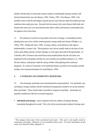 familiar with the idea of consciously trying to improve seed through selecting varieties with 
desired characteristics (see also Haynes, 1994; Grisley, 1993; Friis-Hansen, 1989). One 
possible reason is that the advantages of good seed are more obvious under favourable growing 
conditions than under poor ones. Research into the reasons why some farmers (both male and 
female) take more care over seed selection than others within, and between, communities does 
not appear to have been done. 
13. Pre-selection of seed for sowing either at the time of storage, or immediately before 
planting does seem to be a fairly common practice among small-scale farmers (Wright et al., 
1994a, 1995; Wright and Tyler, 1994). In many cultures, seed selection at this stage is 
predominantly a woman’s job. These practices vary, but are usually made on the basis of size, 
colour, grain filling, absence of insect damage, as well vigour and yield of the parent plant. In 
Colombia, 60% of farmers who stored bean seed considered that only the red colour was 
important for the seed quality and that size was normally not a problem (Janssen et al., 1992). 
On the contrary, small grains made the seed go further when planting (more seeds per 
kilogram). In a study in Venezuela it was found that farmers saved the worst tomatoes and the 
smallest, non-commercial potatoes for seed (Haynes, 1994). 
3. A TYPOLOGY OF COMMUNITY SEED BANKS 
14. All community seed banks store seed destined for crop production. Yet seed banks vary 
according to storage methods, and the institutional arrangements needed to set up and maintain 
these seed banks. These criteria make it possible to categorise seed banks. Seed banks are 
typically considered to fall into two broad categories: 
· individual seed storage: seed is retained on-farm by millions of separate farming 
households throughout the world. This is by far the most prevalent method of storing seed. 
2 This category forms part of the commercial seed sector. This seed is not usually stored in 
community seed banks. Therefore it is not included of this review. For more information on this 
sector see Cromwell (1996a, Appendix 1). 
6 
 