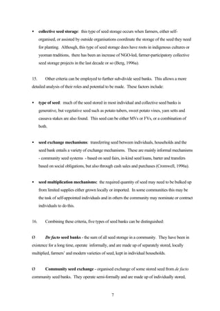 · collective seed storage: this type of seed storage occurs when farmers, either self-organised, 
or assisted by outside organisations coordinate the storage of the seed they need 
for planting. Although, this type of seed storage does have roots in indigenous cultures or 
yeoman traditions, there has been an increase of NGO-led, farmer-participatory collective 
seed storage projects in the last decade or so (Berg, 1996a). 
15. Other criteria can be employed to further sub-divide seed banks. This allows a more 
detailed analysis of their roles and potential to be made. These factors include: 
· type of seed: much of the seed stored in most individual and collective seed banks is 
generative, but vegetative seed such as potato tubers, sweet potato vines, yam setts and 
cassava stakes are also found. This seed can be either MVs or FVs, or a combination of 
both. 
· seed exchange mechanisms: transferring seed between individuals, households and the 
seed bank entails a variety of exchange mechanisms. These are mainly informal mechanisms 
- community seed systems - based on seed fairs, in-kind seed loans, barter and transfers 
based on social obligations, but also through cash sales and purchases (Cromwell, 1996a). 
· seed multiplication mechanisms: the required quantity of seed may need to be bulked up 
from limited supplies either grown locally or imported. In some communities this may be 
the task of self-appointed individuals and in others the community may nominate or contract 
individuals to do this. 
16. Combining these criteria, five types of seed banks can be distinguished: 
Ø De facto seed banks - the sum of all seed storage in a community. They have been in 
existence for a long time, operate informally, and are made up of separately stored, locally 
multiplied, farmers’ and modern varieties of seed, kept in individual households. 
Ø Community seed exchange - organised exchange of some stored seed from de facto 
community seed banks. They operate semi-formally and are made up of individually stored, 
7 
 