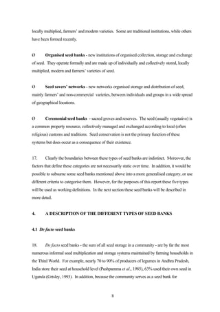 locally multiplied, farmers’ and modern varieties. Some are traditional institutions, while others 
have been formed recently. 
Ø Organised seed banks - new institutions of organised collection, storage and exchange 
of seed. They operate formally and are made up of individually and collectively stored, locally 
multiplied, modern and farmers’ varieties of seed. 
Ø Seed savers’ networks - new networks organised storage and distribution of seed, 
mainly farmers’ and non-commercial varieties, between individuals and groups in a wide spread 
of geographical locations. 
Ø Ceremonial seed banks - sacred groves and reserves. The seed (usually vegetative) is 
a common property resource, collectively managed and exchanged according to local (often 
religious) customs and traditions. Seed conservation is not the primary function of these 
systems but does occur as a consequence of their existence. 
17. Clearly the boundaries between these types of seed banks are indistinct. Moreover, the 
factors that define these categories are not necessarily static over time. In addition, it would be 
possible to subsume some seed banks mentioned above into a more generalised category, or use 
different criteria to categorise them. However, for the purposes of this report these five types 
will be used as working definitions. In the next section these seed banks will be described in 
more detail. 
4. A DESCRIPTION OF THE DIFFERENT TYPES OF SEED BANKS 
8 
4.1 De facto seed banks 
18. De facto seed banks - the sum of all seed storage in a community - are by far the most 
numerous informal seed multiplication and storage systems maintained by farming households in 
the Third World. For example, nearly 70 to 90% of producers of legumes in Andhra Pradesh, 
India store their seed at household level (Pushpamma et al., 1985), 63% used their own seed in 
Uganda (Grisley, 1993). In addition, because the community serves as a seed bank for 
 