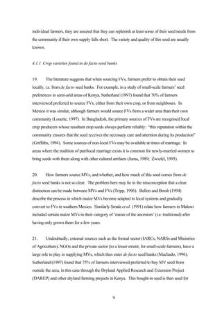 individual farmers, they are assured that they can replenish at least some of their seed needs from 
the community if their own supply falls short. The variety and quality of this seed are usually 
known. 
4.1.1 Crop varieties found in de facto seed banks 
19. The literature suggests that when sourcing FVs, farmers prefer to obtain their seed 
locally, i.e. from de facto seed banks. For example, in a study of small-scale farmers’ seed 
preferences in semi-arid areas of Kenya, Sutherland (1997) found that 70% of farmers 
interviewed preferred to source FVs, either from their own crop, or from neighbours. In 
Mexico it was similar, although farmers would source FVs from a wider area than their own 
community (Louette, 1997). In Bangladesh, the primary sources of FVs are recognised local 
crop producers whose resultant crop seeds always perform reliably: “this reputation within the 
community ensures that the seed receives the necessary care and attention during its production” 
(Griffiths, 1994). Some sources of non-local FVs may be available at times of marriage. In 
areas where the tradition of patrilocal marriage exists it is common for newly-married women to 
bring seeds with them along with other cultural artifacts (Juma, 1989; Zwiefel, 1995). 
20. How farmers source MVs, and whether, and how much of this seed comes from de 
facto seed banks is not so clear. The problem here may lie in the misconception that a clear 
distinction can be made between MVs and FVs (Tripp, 1996). Bellon and Brush (1994) 
describe the process in which maize MVs become adapted to local systems and gradually 
convert to FVs in southern Mexico. Similarly Smale et al. (1991) relate how farmers in Malawi 
included certain maize MVs in their category of ‘maize of the ancestors’ (i.e. traditional) after 
having only grown them for a few years. 
21. Undoubtedly, external sources such as the formal sector (IARCs, NARSs and Ministries 
of Agriculture), NGOs and the private sector (to a lesser extent, for small-scale farmers), have a 
large role to play in supplying MVs, which then enter de facto seed banks (Machado, 1996). 
Sutherland (1997) found that 75% of farmers interviewed preferred to buy MV seed from 
outside the area, in this case through the Dryland Applied Research and Extension Project 
(DAREP) and other dryland farming projects in Kenya. This bought-in seed is then used for 
9 
 