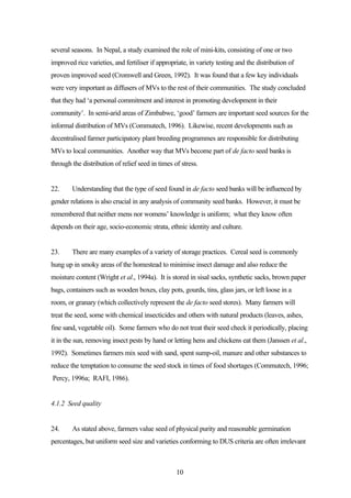 several seasons. In Nepal, a study examined the role of mini-kits, consisting of one or two 
improved rice varieties, and fertiliser if appropriate, in variety testing and the distribution of 
proven improved seed (Cromwell and Green, 1992). It was found that a few key individuals 
were very important as diffusers of MVs to the rest of their communities. The study concluded 
that they had ‘a personal commitment and interest in promoting development in their 
community’. In semi-arid areas of Zimbabwe, ‘good’ farmers are important seed sources for the 
informal distribution of MVs (Commutech, 1996). Likewise, recent developments such as 
decentralised farmer participatory plant breeding programmes are responsible for distributing 
MVs to local communities. Another way that MVs become part of de facto seed banks is 
through the distribution of relief seed in times of stress. 
22. Understanding that the type of seed found in de facto seed banks will be influenced by 
gender relations is also crucial in any analysis of community seed banks. However, it must be 
remembered that neither mens nor womens’ knowledge is uniform; what they know often 
depends on their age, socio-economic strata, ethnic identity and culture. 
23. There are many examples of a variety of storage practices. Cereal seed is commonly 
hung up in smoky areas of the homestead to minimise insect damage and also reduce the 
moisture content (Wright et al., 1994a). It is stored in sisal sacks, synthetic sacks, brown paper 
bags, containers such as wooden boxes, clay pots, gourds, tins, glass jars, or left loose in a 
room, or granary (which collectively represent the de facto seed stores). Many farmers will 
treat the seed, some with chemical insecticides and others with natural products (leaves, ashes, 
fine sand, vegetable oil). Some farmers who do not treat their seed check it periodically, placing 
it in the sun, removing insect pests by hand or letting hens and chickens eat them (Janssen et al., 
1992). Sometimes farmers mix seed with sand, spent sump-oil, manure and other substances to 
reduce the temptation to consume the seed stock in times of food shortages (Commutech, 1996; 
Percy, 1996a; RAFI, 1986). 
10 
4.1.2 Seed quality 
24. As stated above, farmers value seed of physical purity and reasonable germination 
percentages, but uniform seed size and varieties conforming to DUS criteria are often irrelevant 
 
