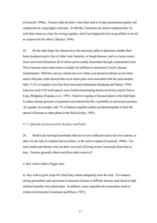 (Cromwell, 1996a). Farmers often do know when their seed is of poor germination quality and 
compensate by using higher seed rates. In Merida, Venezuela one farmer explained that ‘he 
took three beans at a time for sowing together, and if one happened to be no good then it served 
as compost for the others’ (Haynes, 1994). 
25. On the other hand, few farmers have the necessary skills to determine whether their 
home produced seed is free of either viral, bacterial, or fungal diseases, and, to a lesser extent, 
insect and weed infestations all of which can be readily transmitted through contaminated seed. 
This is because observation alone is usually not sufficient to determine if seed is disease 
contaminated. Drill-box surveys carried out over a three year period on farmer saved wheat 
seed in Haryana, India showed that seven insect pests were associated with the seed samples. 
Only 13.2% of samples were free from insect pest infestations (Kashyap and Duhan, 1994). 
Likewise seed of 20 weed species were found contaminating farmer-saved rice seed in Nueva 
Ecija, Philippines (Fujisaka et al., 1993). Selective roguing of diseased plants in the field helps 
to reduce disease pressure on potential seed material but this is probably an uncommon practice. 
In Uganda, for example, only 7% of farmers regularly pulled out diseased plants to limit the 
spread of diseases to other plants in the field (Grisley, 1993). 
4.1.3 Quantity of seed stored in de facto seed banks 
26. Small-scale farming households often aim to save sufficient seed to last two seasons, to 
allow for the risk of complete harvest failure, or the need to replant (Cromwell, 1996b). Yet 
most small-scale farmers who use their own seed will bring in new seed stocks from time to 
time. Farmers generally obtain seed from other sources if: 
11 
i) they want to plant a bigger area; 
ii) they wish to grow crops for which they cannot adequately store the seed. For instance, 
storing groundnuts and soya beans in monsoon climates is difficult, because seed stored at high 
ambient humidity soon deteriorates. In addition, some vegetables do not produce seeds in 
certain environments (Linnemann and Bruyn, 1987); 
 