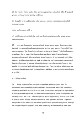 iii) they perceive that the quality of the seed has degenerated, i.e. the plants fail to develop and 
produce well under normal growing conditions; 
iv) the quality of the seed harvested is bad (excessive moisture content, discoloration, high 
disease presence); 
12 
v) the seed is eaten or sold; or 
vi) insufficient seed is available due to adverse climatic conditions, or other natural or man-made 
phenomena. 
27. As a rule, the quantities which small-scale farmers seek to acquire from sources other 
than their own are small, usually dependent on the previous years’ harvest. Cromwell (1996a) 
reports on a survey that she and other colleagues carried out in Malawi. Typical total quantities 
needed were 5kg for maize, 14kg for groundnuts and 6kg for beans. Even so, liquidity 
constraints often strongly define small-scale farmers’ strategies for renewing their seed. Often, 
they only partially renovate their seed stock, or replace seed less frequently than recommended 
by seed technologists. In one case in Colombia, farmers selected an amount of grain for sale, 
equal to their bean seed needs, with more than usual care. They were able to sell this grain at a 
premium and supplemented their receipts with some additional money to purchase seed (Janssen 
et al., 1992). 
4.1.4 Home gardens 
28. Home gardens, defined as a supplementary food production system under the 
management and control of the household members (Cleveland and Soleri, 1987) can also be 
considered as a special case of de facto seed bank. Home gardens have played an important role 
in the domestication of grain and root crops as well as serving as an avenue for the introduction 
and adaptation of new crops. Since these gardens provide supplementary food, the crops grown 
in them are usually different, primarily consisting of fruits, vegetables and herbs. Crops often 
thought of as field or staple crops may also be grown in small quantities in the gardens, although 
the varieties of a given crop grown in the home garden may be different to those in the main 
 