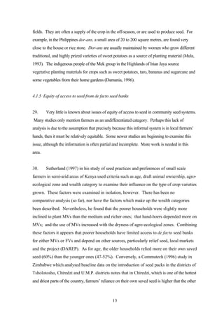 fields. They are often a supply of the crop in the off-season, or are used to produce seed. For 
example, in the Philippines dor-ans, a small area of 20 to 200 square metres, are found very 
close to the house or rice store. Dor-ans are usually maintained by women who grow different 
traditional, and highly prized varieties of sweet potatoes as a source of planting material (Mula, 
1993). The indigenous people of the Mek group in the Highlands of Irian Jaya source 
vegetative planting materials for crops such as sweet potatoes, taro, bananas and sugarcane and 
some vegetables from their home gardens (Damania, 1996). 
4.1.5 Equity of access to seed from de facto seed banks 
29. Very little is known about issues of equity of access to seed in community seed systems. 
Many studies only mention farmers as an undifferentiated category. Perhaps this lack of 
analysis is due to the assumption that precisely because this informal system is in local farmers’ 
hands, then it must be relatively equitable. Some newer studies are beginning to examine this 
issue, although the information is often partial and incomplete. More work is needed in this 
area. 
30. Sutherland (1997) in his study of seed practices and preferences of small scale 
farmers in semi-arid areas of Kenya used criteria such as age, draft animal ownership, agro-ecological 
zone and wealth category to examine their influence on the type of crop varieties 
grown. These factors were examined in isolation, however. There has been no 
comparative analysis (so far), nor have the factors which make up the wealth categories 
been described. Nevertheless, he found that the poorer households were slightly more 
inclined to plant MVs than the medium and richer ones; that hand-hoers depended more on 
MVs; and the use of MVs increased with the dryness of agro-ecological zones. Combining 
these factors it appears that poorer households have limited access to de facto seed banks 
for either MVs or FVs and depend on other sources, particularly relief seed, local markets 
and the project (DAREP). As for age, the older households relied more on their own saved 
seed (60%) than the younger ones (47-52%). Conversely, a Commutech (1996) study in 
Zimbabwe which analysed baseline data on the introduction of seed packs in the districts of 
Tsholotosho, Chiredzi and U.M.P. districts notes that in Chiredzi, which is one of the hottest 
and driest parts of the country, farmers’ reliance on their own saved seed is higher that the other 
13 
 