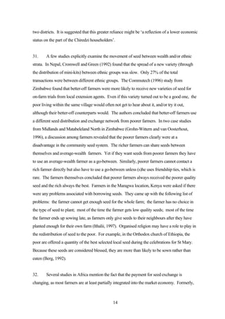 two districts. It is suggested that this greater reliance might be ‘a reflection of a lower economic 
status on the part of the Chiredzi householders’. 
31. A few studies explicitly examine the movement of seed between wealth and/or ethnic 
strata. In Nepal, Cromwell and Green (1992) found that the spread of a new variety (through 
the distribution of mini-kits) between ethnic groups was slow. Only 27% of the total 
transactions were between different ethnic groups. The Commutech (1996) study from 
Zimbabwe found that better-off farmers were more likely to receive new varieties of seed for 
on-farm trials from local extension agents. Even if this variety turned out to be a good one, the 
poor living within the same village would often not get to hear about it, and/or try it out, 
although their better-off counterparts would. The authors concluded that better-off farmers use 
a different seed distribution and exchange network from poorer farmers. In two case studies 
from Midlands and Matabeleland North in Zimbabwe (Grohn-Wittern and van Oosterhout, 
1996), a discussion among farmers revealed that the poorer farmers clearly were at a 
disadvantage in the community seed system. The richer farmers can share seeds between 
themselves and average-wealth farmers. Yet if they want seeds from poorer farmers they have 
to use an average-wealth farmer as a go-between. Similarly, poorer farmers cannot contact a 
rich farmer directly but also have to use a go-between unless (s)he uses friendship ties, which is 
rare. The farmers themselves concluded that poorer farmers always received the poorer quality 
seed and the rich always the best. Farmers in the Maragwa location, Kenya were asked if there 
were any problems associated with borrowing seeds. They came up with the following list of 
problems: the farmer cannot get enough seed for the whole farm; the farmer has no choice in 
the type of seed to plant; most of the time the farmer gets low quality seeds; most of the time 
the farmer ends up sowing late, as farmers only give seeds to their neighbours after they have 
planted enough for their own farm (Ithalii, 1997). Organised religion may have a role to play in 
the redistribution of seed to the poor. For example, in the Orthodox church of Ethiopia, the 
poor are offered a quantity of the best selected local seed during the celebrations for St Mary. 
Because these seeds are considered blessed, they are more than likely to be sown rather than 
eaten (Berg, 1992). 
32. Several studies in Africa mention the fact that the payment for seed exchange is 
changing, as most farmers are at least partially integrated into the market economy. Formerly, 
14 
 