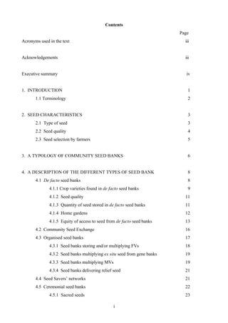 Contents 
i 
Page 
Acronyms used in the text iii 
Acknowledgements iii 
Executive summary iv 
1. INTRODUCTION 1 
1.1 Terminology 2 
2. SEED CHARACTERISTICS 3 
2.1 Type of seed 3 
2.2 Seed quality 4 
2.3 Seed selection by farmers 5 
3. A TYPOLOGY OF COMMUNITY SEED BANKS 6 
4. A DESCRIPTION OF THE DIFFERENT TYPES OF SEED BANK 8 
4.1 De facto seed banks 8 
4.1.1 Crop varieties found in de facto seed banks 9 
4.1.2 Seed quality 11 
4.1.3 Quantity of seed stored in de facto seed banks 11 
4.1.4 Home gardens 12 
4.1.5 Equity of access to seed from de facto seed banks 13 
4.2 Community Seed Exchange 16 
4.3 Organised seed banks 17 
4.3.1 Seed banks storing and/or multiplying FVs 18 
4.3.2 Seed banks multiplying ex situ seed from gene banks 19 
4.3.3 Seed banks multiplying MVs 19 
4.3.4 Seed banks delivering relief seed 21 
4.4 Seed Savers’ networks 21 
4.5 Ceremonial seed banks 22 
4.5.1 Sacred seeds 23 
 