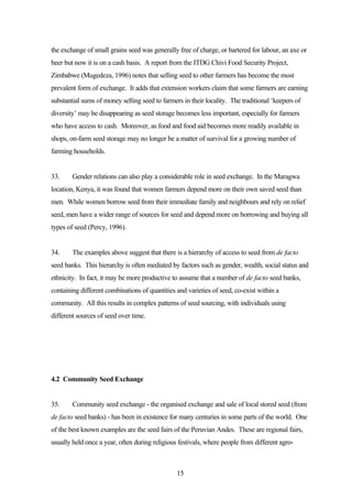 the exchange of small grains seed was generally free of charge, or bartered for labour, an axe or 
beer but now it is on a cash basis. A report from the ITDG Chivi Food Security Project, 
Zimbabwe (Mugedeza, 1996) notes that selling seed to other farmers has become the most 
prevalent form of exchange. It adds that extension workers claim that some farmers are earning 
substantial sums of money selling seed to farmers in their locality. The traditional ‘keepers of 
diversity’ may be disappearing as seed storage becomes less important, especially for farmers 
who have access to cash. Moreover, as food and food aid becomes more readily available in 
shops, on-farm seed storage may no longer be a matter of survival for a growing number of 
farming households. 
33. Gender relations can also play a considerable role in seed exchange. In the Maragwa 
location, Kenya, it was found that women farmers depend more on their own saved seed than 
men. While women borrow seed from their immediate family and neighbours and rely on relief 
seed, men have a wider range of sources for seed and depend more on borrowing and buying all 
types of seed (Percy, 1996). 
34. The examples above suggest that there is a hierarchy of access to seed from de facto 
seed banks. This hierarchy is often mediated by factors such as gender, wealth, social status and 
ethnicity. In fact, it may be more productive to assume that a number of de facto seed banks, 
containing different combinations of quantities and varieties of seed, co-exist within a 
community. All this results in complex patterns of seed sourcing, with individuals using 
different sources of seed over time. 
15 
4.2 Community Seed Exchange 
35. Community seed exchange - the organised exchange and sale of local stored seed (from 
de facto seed banks) - has been in existence for many centuries in some parts of the world. One 
of the best known examples are the seed fairs of the Peruvian Andes. These are regional fairs, 
usually held once a year, often during religious festivals, where people from different agro- 
 