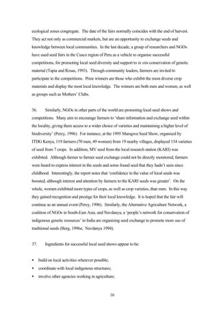 ecological zones congregate. The date of the fairs normally coincides with the end of harvest. 
They act not only as commercial markets, but are an opportunity to exchange seeds and 
knowledge between local communities. In the last decade, a group of researchers and NGOs 
have used seed fairs in the Cusco region of Peru as a vehicle to organise successful 
competitions, for promoting local seed diversity and support to in situ conservation of genetic 
material (Tapia and Rosas, 1993). Through community leaders, farmers are invited to 
participate in the competitions. Prize winners are those who exhibit the most diverse crop 
materials and display the most local knowledge. The winners are both men and women, as well 
as groups such as Mothers’ Clubs. 
36. Similarly, NGOs in other parts of the world are promoting local seed shows and 
competitions. Many aim to encourage farmers to ‘share information and exchange seed within 
the locality, giving them access to a wider choice of varieties and maintaining a higher level of 
biodiversity’ (Percy, 1996). For instance, at the 1995 Maragwa Seed Show, organised by 
ITDG Kenya, 119 farmers (70 men, 49 women) from 19 nearby villages, displayed 134 varieties 
of seed from 7 crops. In addition, MV seed from the local research station (KARI) was 
exhibited. Although farmer to farmer seed exchange could not be directly monitored, farmers 
were heard to express interest in the seeds and some found seed that they hadn’t seen since 
childhood. Interestingly, the report notes that ‘confidence in the value of local seeds was 
boosted, although interest and attention by farmers to the KARI seeds was greater’. On the 
whole, women exhibited more types of crops, as well as crop varieties, than men. In this way 
they gained recognition and prestige for their local knowledge. It is hoped that the fair will 
continue as an annual event (Percy, 1996). Similarly, the Alternative Agriculture Network, a 
coalition of NGOs in South-East Asia, and Navdanya, a ‘people’s network for conservation of 
indigenous genetic resources’ in India are organising seed exchange to promote more use of 
traditional seeds (Berg, 1996a; Navdanya 1994). 
37. Ingredients for successful local seed shows appear to be: 
· build on local activities wherever possible; 
· coordinate with local indigenous structures; 
· involve other agencies working in agriculture; 
16 
 