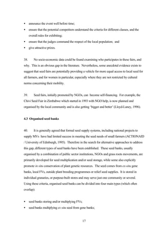 · announce the event well before time; 
· ensure that the potential competitors understand the criteria for different classes, and the 
17 
overall rules for exhibiting; 
· ensure that the judges command the respect of the local population; and 
· give attractive prizes. 
38. No socio-economic data could be found examining who participates in these fairs, and 
why. This is an obvious gap in the literature. Nevertheless, some anecdotal evidence exists to 
suggest that seed fairs are potentially providing a vehicle for more equal access to local seed for 
all farmers, and for women in particular, especially where they are not restricted by cultural 
norms concerning their mobility. 
39. Seed fairs, initially promoted by NGOs, can become self-financing. For example, the 
Chivi Seed Fair in Zimbabwe which started in 1993 with NGO help, is now planned and 
organised by the local community and is also getting ‘bigger and better’ (Lloyd-Laney, 1996). 
4.3 Organised seed banks 
40. It is generally agreed that formal seed supply systems, including national projects to 
supply MVs have had limited success in meeting the seed needs of small farmers (ACTIONAID 
/ University of Edinburgh, 1995). Therefore in the search for alternative approaches to address 
this gap, different types of seed banks have been established. These seed banks, usually 
organised by a combination of public sector institutions, NGOs and grass roots movements, are 
primarily developed for seed multiplication and/or seed storage, while some also explicitly 
promote in situ conservation of plant genetic resources. The seed comes from ex-situ gene 
banks, local FVs, outside plant breeding programmes or relief seed supplies. It is stored in 
individual granaries, or purpose-built stores and may serve just one community or several. 
Using these criteria, organised seed banks can be divided into four main types (which often 
overlap): 
· seed banks storing and/or multiplying FVs; 
· seed banks multiplying ex situ seed from gene banks; 
 