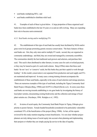 · seed banks multiplying MVs; and 
· seed banks established to distribute relief seed. 
41. Examples of each of these is given below. A large proportion of these organised seed 
banks have been established in the last 10 years or so and are still evolving. Many are expanding 
their role to become semi-commercial. 
4.3.1 Seed banks storing and/or multiplying FVs 
42. The establishment of this type of seed bank has usually been facilitated by NGOs and/or 
grass roots level groups promoting genetic resource conservation. The basic features of these 
seed banks are: first, they only store and/or multiply FV seeds; second, they are organised as 
community undertakings; and third, they are owned and managed by community assemblies. 
The communities identify the best traditional seed growers and selectors, and purchase their 
seed. This seed is then distributed to other farmers, in some cases for cash or in-kind payment, 
or they may be loaned as part of a seed credit scheme. Berg (1996a) states that these seed 
banks “do not ‘save’ or ‘conserve’ seeds, but like banks they put their capital to work through 
lending”. In this model, conservation is not separated from production and seed supply and FVs 
are maintained and improved. In many cases a strong training element accompanies the 
establishment of these seed banks, especially in the areas of seed selection and storage practices. 
There are numerous examples of this type of seed bank, including the Tigray Community Seed 
Bank Project, Ethiopia (Berg, 1996b) and AS-PTA in Brazil (David, n.d.). In some cases these 
seed banks are moving towards establishing in situ gene banks by investigating the history of 
local plant varieties, documenting existing biodiversity and the collection and storage of local 
plant varieties etc. (Navdanya, 1994; Reinjtjes et al., 1992). 
43. In terms of social equity, the Community Seed Bank Project in Tigray, Ethiopia gives 
priority to poorer farmers. Female headed households (considered to be particularly vulnerable) 
constituted 35% of the beneficiaries of the project (Berg, 1996b). In fact, all the reports 
reviewed for this study mention targeting women beneficiaries. It is not clear whether project 
planners are truly taking issues of social equity into account when planning and implementing 
their projects or whether they are simply paying lip service to the idea of equality. 
18 
 