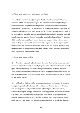 4.3.2 Seed banks multiplying ex situ seed from gene banks 
44. The Biodiversity Institute (formerly the Plant Genetics Resource Centre/Ethiopia), 
established in 1976 from previous holdings of crop germplasm at various crop breeding and 
scientific institutions, was probably the first gene bank to assign an active role for farmers in 
genetic resource conservation. This was organised by the ‘On-farm Landrace Conservation and 
Enhancement Project’ started in 1988 (Worede, 1992). Previously collected landraces stored in 
the gene bank were returned to selected communities who then multiplied and further improved 
them through mass selection. Some of this seed has gone back to the gene bank. To date, most 
of this work has been undertaken by women farmers who are given training in improvement 
selection. They are encouraged to grow samples of the original seed stock alongside selected 
materials so that they can critically evaluate the results of their own selection. Results of these 
experiments have not been published so far (Berg, 1996a) so it is not possible to establish how 
much ‘improvement’ has actually taken place. 
19 
4.3.3 Seed banks multiplying MVs 
45. Often these organised seed banks are one element of plant breeding programmes run by 
researchers and scientists usually financed by the public sector. Their main objective is to speed-up 
the diffusion of promising new varieties through on-farm testing and farmer evaluation. 
These varieties can be identified and released in a much shorter period than normal, because the 
time needed for additional cycles of selection to achieve uniformity required for official release is 
not necessary in this case. 
46. Although the detail may differ, depending on the context, the basic steps for setting-up 
this type of organised seed banks are as follows. First, researchers and farmers involved in on-farm 
trials programmes jointly select the varieties to be multiplied. Then a few farmers, 
nominated by their peers, multiply these varieties, following guidelines laid down by researchers 
who monitor the crop through all its growing stages. After harvest the quality of seed and 
storage is assessed by the researchers who certify the seed as either acceptable quality for sale, 
or it is rejected. These farmers then sell the seed to local farmers at an agreed price. Examples 
 