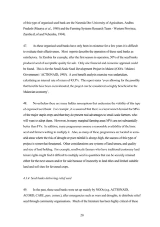 of this type of organised seed bank are the Narenda Dev University of Agriculture, Andhra 
Pradesh (Maurya et al., 1988) and the Farming Systems Research Team - Western Province, 
Zambia (Lof and Nchemba, 1994). 
47. As these organised seed banks have only been in existence for a few years it is difficult 
to evaluate their effectiveness. Most reports describe the operation of these seed banks as 
satisfactory. In Zambia for example, after the first season in operation, 50% of the seed banks 
produced seed of acceptable quality for sale. Only one financial and economic appraisal could 
be found. This is for the Small-Scale Seed Development Project in Malawi (ODA / Malawi 
Government / ACTIONAID, 1995). A cost benefit analysis exercise was undertaken, 
calculating an internal rate of return of 43.3%. The report states ‘even allowing for the possibly 
that benefits have been overestimated, the project can be considered as highly beneficial to the 
Malawian economy’. 
48. Nevertheless there are many hidden assumptions that undermine the viability of this type 
of organised seed bank. For example, it is assumed that there is a local unmet demand for MVs 
of the major staple crops and that they do present real advantages to small-scale farmers, who 
will want to adopt them. However, in many marginal farming areas MVs are not substantially 
better than FVs. In addition, many programmes assume a reasonable availability of the basic 
seed and farmers willing to multiply it. Also, as many of these programmes are located in semi-arid 
areas where the risk of drought or poor rainfall is always high, the success of this type of 
project is somewhat threatened. Other considerations are systems of land tenure, and quality 
and size of land holding. For example, small-scale farmers who have traditional/customary land 
tenure rights might find it difficult to multiply seed in quantities that can be securely retained 
either for the next season and/or for sale because of insecurity to land titles and limited suitable 
land and soil sites for favoured crops. 
20 
4.3.4 Seed banks delivering relief seed 
49. In the past, these seed banks were set up mainly by NGOs (e.g. ACTIONAID, 
ACORD, CARE, pers. comm.), after emergencies such as wars and droughts, to distribute relief 
seed through community organisations. Much of the literature has been highly critical of these 
 