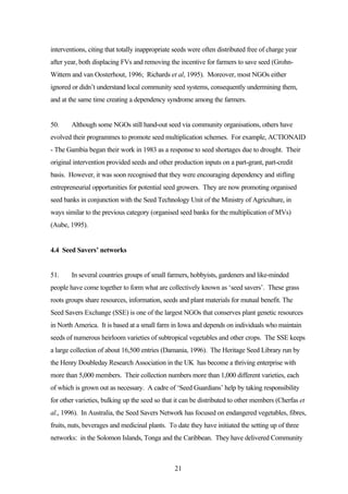 interventions, citing that totally inappropriate seeds were often distributed free of charge year 
after year, both displacing FVs and removing the incentive for farmers to save seed (Grohn- 
Wittern and van Oosterhout, 1996; Richards et al, 1995). Moreover, most NGOs either 
ignored or didn’t understand local community seed systems, consequently undermining them, 
and at the same time creating a dependency syndrome among the farmers. 
50. Although some NGOs still hand-out seed via community organisations, others have 
evolved their programmes to promote seed multiplication schemes. For example, ACTIONAID 
- The Gambia began their work in 1983 as a response to seed shortages due to drought. Their 
original intervention provided seeds and other production inputs on a part-grant, part-credit 
basis. However, it was soon recognised that they were encouraging dependency and stifling 
entrepreneurial opportunities for potential seed growers. They are now promoting organised 
seed banks in conjunction with the Seed Technology Unit of the Ministry of Agriculture, in 
ways similar to the previous category (organised seed banks for the multiplication of MVs) 
(Aube, 1995). 
21 
4.4 Seed Savers’ networks 
51. In several countries groups of small farmers, hobbyists, gardeners and like-minded 
people have come together to form what are collectively known as ‘seed savers’. These grass 
roots groups share resources, information, seeds and plant materials for mutual benefit. The 
Seed Savers Exchange (SSE) is one of the largest NGOs that conserves plant genetic resources 
in North America. It is based at a small farm in Iowa and depends on individuals who maintain 
seeds of numerous heirloom varieties of subtropical vegetables and other crops. The SSE keeps 
a large collection of about 16,500 entries (Damania, 1996). The Heritage Seed Library run by 
the Henry Doubleday Research Association in the UK has become a thriving enterprise with 
more than 5,000 members. Their collection numbers more than 1,000 different varieties, each 
of which is grown out as necessary. A cadre of ‘Seed Guardians’ help by taking responsibility 
for other varieties, bulking up the seed so that it can be distributed to other members (Cherfas et 
al., 1996). In Australia, the Seed Savers Network has focused on endangered vegetables, fibres, 
fruits, nuts, beverages and medicinal plants. To date they have initiated the setting up of three 
networks: in the Solomon Islands, Tonga and the Caribbean. They have delivered Community 
 