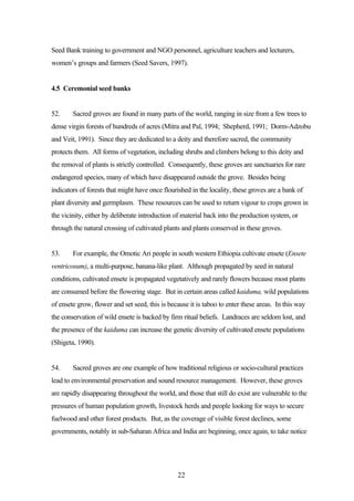 Seed Bank training to government and NGO personnel, agriculture teachers and lecturers, 
women’s groups and farmers (Seed Savers, 1997). 
22 
4.5 Ceremonial seed banks 
52. Sacred groves are found in many parts of the world, ranging in size from a few trees to 
dense virgin forests of hundreds of acres (Mitra and Pal, 1994; Shepherd, 1991; Dorm-Adzobu 
and Veit, 1991). Since they are dedicated to a deity and therefore sacred, the community 
protects them. All forms of vegetation, including shrubs and climbers belong to this deity and 
the removal of plants is strictly controlled. Consequently, these groves are sanctuaries for rare 
endangered species, many of which have disappeared outside the grove. Besides being 
indicators of forests that might have once flourished in the locality, these groves are a bank of 
plant diversity and germplasm. These resources can be used to return vigour to crops grown in 
the vicinity, either by deliberate introduction of material back into the production system, or 
through the natural crossing of cultivated plants and plants conserved in these groves. 
53. For example, the Omotic Ari people in south western Ethiopia cultivate ensete (Ensete 
ventricosum), a multi-purpose, banana-like plant. Although propagated by seed in natural 
conditions, cultivated ensete is propagated vegetatively and rarely flowers because most plants 
are consumed before the flowering stage. But in certain areas called kaiduma, wild populations 
of ensete grow, flower and set seed, this is because it is taboo to enter these areas. In this way 
the conservation of wild ensete is backed by firm ritual beliefs. Landraces are seldom lost, and 
the presence of the kaiduma can increase the genetic diversity of cultivated ensete populations 
(Shigeta, 1990). 
54. Sacred groves are one example of how traditional religious or socio-cultural practices 
lead to environmental preservation and sound resource management. However, these groves 
are rapidly disappearing throughout the world, and those that still do exist are vulnerable to the 
pressures of human population growth, livestock herds and people looking for ways to secure 
fuelwood and other forest products. But, as the coverage of visible forest declines, some 
governments, notably in sub-Saharan Africa and India are beginning, once again, to take notice 
 