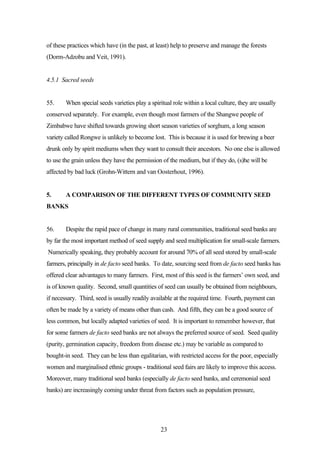 of these practices which have (in the past, at least) help to preserve and manage the forests 
(Dorm-Adzobu and Veit, 1991). 
23 
4.5.1 Sacred seeds 
55. When special seeds varieties play a spiritual role within a local culture, they are usually 
conserved separately. For example, even though most farmers of the Shangwe people of 
Zimbabwe have shifted towards growing short season varieties of sorghum, a long season 
variety called Rongwe is unlikely to become lost. This is because it is used for brewing a beer 
drunk only by spirit mediums when they want to consult their ancestors. No one else is allowed 
to use the grain unless they have the permission of the medium, but if they do, (s)he will be 
affected by bad luck (Grohn-Wittern and van Oosterhout, 1996). 
5. A COMPARISON OF THE DIFFERENT TYPES OF COMMUNITY SEED 
BANKS 
56. Despite the rapid pace of change in many rural communities, traditional seed banks are 
by far the most important method of seed supply and seed multiplication for small-scale farmers. 
Numerically speaking, they probably account for around 70% of all seed stored by small-scale 
farmers, principally in de facto seed banks. To date, sourcing seed from de facto seed banks has 
offered clear advantages to many farmers. First, most of this seed is the farmers’ own seed, and 
is of known quality. Second, small quantities of seed can usually be obtained from neighbours, 
if necessary. Third, seed is usually readily available at the required time. Fourth, payment can 
often be made by a variety of means other than cash. And fifth, they can be a good source of 
less common, but locally adapted varieties of seed. It is important to remember however, that 
for some farmers de facto seed banks are not always the preferred source of seed. Seed quality 
(purity, germination capacity, freedom from disease etc.) may be variable as compared to 
bought-in seed. They can be less than egalitarian, with restricted access for the poor, especially 
women and marginalised ethnic groups - traditional seed fairs are likely to improve this access. 
Moreover, many traditional seed banks (especially de facto seed banks, and ceremonial seed 
banks) are increasingly coming under threat from factors such as population pressure, 
 