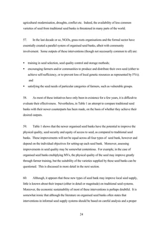 agricultural modernisation, droughts, conflict etc. Indeed, the availability of less common 
varieties of seed from traditional seed banks is threatened in many parts of the world. 
57. In the last decade or so, NGOs, grass roots organisations and the formal sector have 
essentially created a parallel system of organised seed banks, albeit with community 
involvement. Some outputs of these interventions (though not necessarily common to all) are: 
· training in seed selection, seed quality control and storage methods; 
· encouraging farmers and/or communities to produce and distribute their own seed (either to 
achieve self-sufficiency, or to prevent loss of local genetic resources as represented by FVs); 
and 
· satisfying the seed needs of particular categories of farmers, such as vulnerable groups. 
58. As most of these initiatives have only been in existence for a few years, it is difficult to 
evaluate their effectiveness. Nevertheless, in Table 1 an attempt to compare traditional seed 
banks with their newer counterparts has been made, on the basis of whether they achieve their 
desired outputs. 
59. Table 1 shows that the newer organised seed banks have the potential to improve the 
physical quality, seed security and equity of access to seed, as compared to traditional seed 
banks. These improvements will not be equal across all four types of seed bank, however and 
depend on the individual objectives for setting-up each seed bank. Moreover, assessing 
improvements in seed quality may be somewhat contentious. For example, in the case of 
organised seed banks multiplying MVs, the physical quality of the seed may improve greatly 
through farmer training, but the suitability of the varieties supplied by these seed banks can be 
questioned. This is discussed in more detail in the next section. 
60. Although, it appears that these new types of seed bank may improve local seed supply, 
little is known about their impact (either in detail or magnitude) on traditional seed systems. 
Moreover, the economic sustainability of most of these interventions is perhaps doubtful. It is 
somewhat ironic that although the literature on organised seed banks often states that 
interventions in informal seed supply systems should be based on careful analysis and a proper 
24 
 