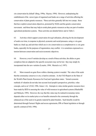 situ conservation by default’ (Berg, 1996a; Haynes, 1994). However, underpinning the 
establishment of the newer types of organised seed banks are a range of activities affecting the 
conservation of plant genetic resources. These activities generally fall into two camps; those 
that have explicit conservation objectives, promoted by NGOs and the genetic conservation 
movement; and those that may help to erode plant genetic resources as they are part of modern 
agricultural production systems. These activities are detailed below and in Table 2. 
63. Activities which support conservation through utilisation, allowing for the development 
of seeds over time, in response to physical, economic and social pressures, using ex situ gene 
banks as a back up, and activities which use in situ conservation as a complement to ex situ gene 
banks, especially for the purposes of regeneration, may conflict: it is sometimes expressed as a 
tension between conservation and socio-economic objectives. 
64. However, even if varieties develop as a result of these activities, the alleles or gene 
complexes that are adapted to the specific ecosystem may not be lost: they may simply be 
incorporated into the new varieties (Louette, 1994; Maxted et al, 1997). 
65. More research on gene flows within a farming system is needed. The value of the seeds 
that the community conserves in situ, is hard to estimate. As the FAO Report on the State of 
the World's Plant Genetic Resources for Food and Agriculture states: ‘formal economic 
methods of valuation do not take into account local people's perspectives, priorities, value 
concepts, and so on’ (FAO, 1996, Annex 1-4). Attempts to value similar genetic resources have 
been made by IIED in assessing the value of wild resources in agricultural systems (Hinchcliffe 
and Melnyck, 1995). However, the way that this value may be realised in monetary terms 
depends either on its market price or on benefits returned to the community through the 
enhanced use of the seed or its genetic material by plant breeders. Such benefits would be 
determined through Farmers' Rights and access agreements, IPR or Patent legislation or through 
specific contracts (FAO, 1996). 
27 
 