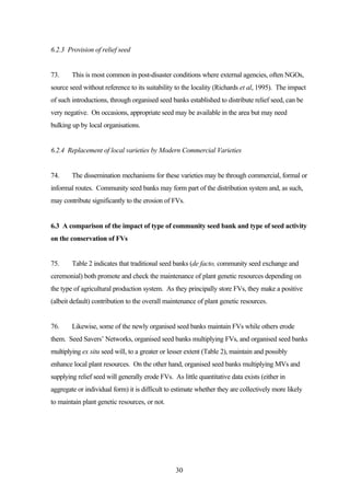 30 
6.2.3 Provision of relief seed 
73. This is most common in post-disaster conditions where external agencies, often NGOs, 
source seed without reference to its suitability to the locality (Richards et al, 1995). The impact 
of such introductions, through organised seed banks established to distribute relief seed, can be 
very negative. On occasions, appropriate seed may be available in the area but may need 
bulking up by local organisations. 
6.2.4 Replacement of local varieties by Modern Commercial Varieties 
74. The dissemination mechanisms for these varieties may be through commercial, formal or 
informal routes. Community seed banks may form part of the distribution system and, as such, 
may contribute significantly to the erosion of FVs. 
6.3 A comparison of the impact of type of community seed bank and type of seed activity 
on the conservation of FVs 
75. Table 2 indicates that traditional seed banks (de facto, community seed exchange and 
ceremonial) both promote and check the maintenance of plant genetic resources depending on 
the type of agricultural production system. As they principally store FVs, they make a positive 
(albeit default) contribution to the overall maintenance of plant genetic resources. 
76. Likewise, some of the newly organised seed banks maintain FVs while others erode 
them. Seed Savers’ Networks, organised seed banks multiplying FVs, and organised seed banks 
multiplying ex situ seed will, to a greater or lesser extent (Table 2), maintain and possibly 
enhance local plant resources. On the other hand, organised seed banks multiplying MVs and 
supplying relief seed will generally erode FVs. As little quantitative data exists (either in 
aggregate or individual form) it is difficult to estimate whether they are collectively more likely 
to maintain plant genetic resources, or not. 
 