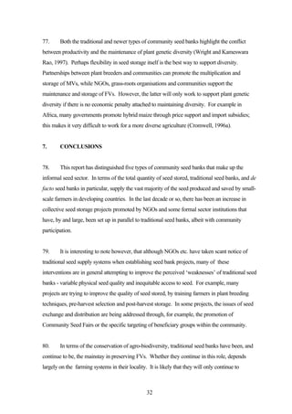 77. Both the traditional and newer types of community seed banks highlight the conflict 
between productivity and the maintenance of plant genetic diversity (Wright and Kameswara 
Rao, 1997). Perhaps flexibility in seed storage itself is the best way to support diversity. 
Partnerships between plant breeders and communities can promote the multiplication and 
storage of MVs, while NGOs, grass-roots organisations and communities support the 
maintenance and storage of FVs. However, the latter will only work to support plant genetic 
diversity if there is no economic penalty attached to maintaining diversity. For example in 
Africa, many governments promote hybrid maize through price support and import subsidies; 
this makes it very difficult to work for a more diverse agriculture (Cromwell, 1996a). 
32 
7. CONCLUSIONS 
78. This report has distinguished five types of community seed banks that make up the 
informal seed sector. In terms of the total quantity of seed stored, traditional seed banks, and de 
facto seed banks in particular, supply the vast majority of the seed produced and saved by small-scale 
farmers in developing countries. In the last decade or so, there has been an increase in 
collective seed storage projects promoted by NGOs and some formal sector institutions that 
have, by and large, been set up in parallel to traditional seed banks, albeit with community 
participation. 
79. It is interesting to note however, that although NGOs etc. have taken scant notice of 
traditional seed supply systems when establishing seed bank projects, many of these 
interventions are in general attempting to improve the perceived ‘weaknesses’ of traditional seed 
banks - variable physical seed quality and inequitable access to seed. For example, many 
projects are trying to improve the quality of seed stored, by training farmers in plant breeding 
techniques, pre-harvest selection and post-harvest storage. In some projects, the issues of seed 
exchange and distribution are being addressed through, for example, the promotion of 
Community Seed Fairs or the specific targeting of beneficiary groups within the community. 
80. In terms of the conservation of agro-biodiversity, traditional seed banks have been, and 
continue to be, the mainstay in preserving FVs. Whether they continue in this role, depends 
largely on the farming systems in their locality. It is likely that they will only continue to 
 